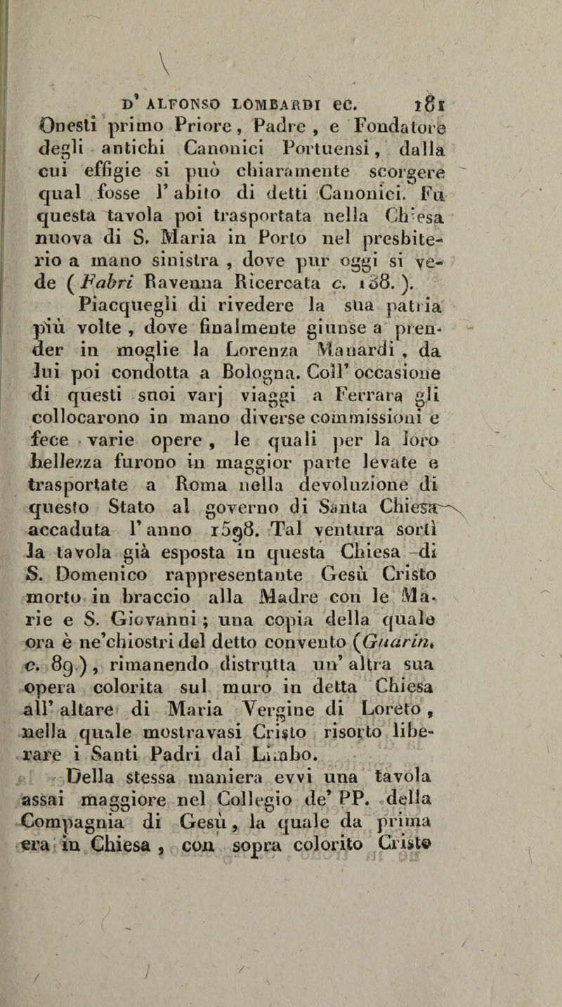 r \ d’ alfonso lombardi ec. 181 Onesti primo Priore, Padre , e Fondatore degli antichi Canonici Portuensi, dalla cui effigie si può chiaramente scorgere  qual fosse l’abito di detti Canonici. Fu questa tavola poi trasportata nella Chiesa nuova di S. Maria in Porto nel presbite¬ rio a mano sinistra , dove pur oggi si ve¬ de ( Fabri Ravenna Ricercata c. ì£&gt;8. ). Piacquegli di rivedere la stia patria più volte , dove finalmente giunse a pren¬ der in moglie la Lorenza Maliardi , da lui poi condotta a Bologna. Coll’ occasione di questi suoi varj viaggi a Ferrara gli collocarono in mano diverse commissioni e fece varie opere , le quali per la loro bellezza furono in maggior parte levate e trasportate a Roma nella devoluzione di questo Stato al governo di Santa Chiesa^ accaduta l’anno i5q8. Tal ventura sortì la tavola già esposta iu questa Chiesa -di S. Domenico rappresentante Gesù Cristo morto in braccio alla Madre con le Ma¬ rie e S. Giovanni ; una copia della quale ora è ne’chiostri del detto convento (Guariti* c. 89), rimanendo distrutta un’altra sua opera colorita sul muro iu detta Chiesa all’ altare di Maria Vergine di Loreto, nella quale mostravasi Cripto risorto libe¬ rare i Santi Padri dal Limbo. Della stessa maniera evvi una tavola assai maggiore nel Collegio de’ PP. della Compagnia di Gesù , la quale da prima era in Chiesa , eoa sopra colorito Cristo / / / /