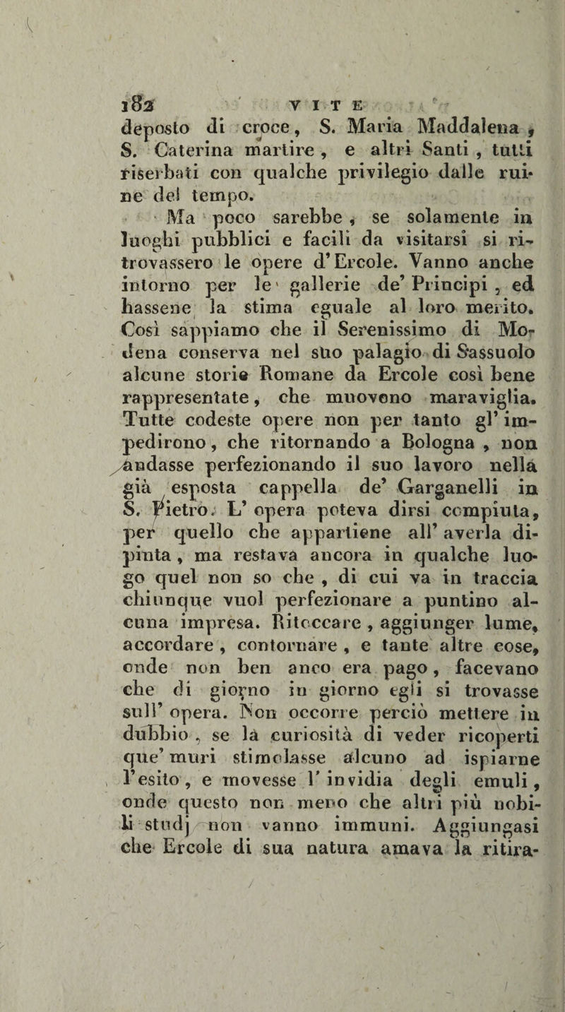 ffifa vite deposto di croce, S. Maria Maddalena , S. Caterina martire , e altri Santi , tutti diserbati con qualche privilegio dalle mi¬ ne del tempo. Ma poco sarebbe , se solamente in luoghi pubblici e facili da visitarsi si ri¬ trovassero le opere d’Èrcole. Vanno anche intorno per le' gallerie de’Principi , ed hassene la stima eguale al loro merito. Così sappiamo che il Serenissimo di Mo¬ dena conserva nel suo palagio di S*a$suolo alcune storie Romane da Ercole così bene rappresentate, che muovono maraviglia. Tutte codeste opere non per tanto gl’ im¬ pedirono , che ritornando a Bologna , non Andasse perfezionando il suo lavoro nella già esposta cappella de’ Garganelli in S, dietro; L’ opera poteva dirsi compiuta, per quello che appartiene all’ averla di¬ pinta , ma restava ancora in qualche luo¬ go quel non so che , di cui va in traccia chiunque vuol perfezionare a puntino al¬ cuna impresa. Ritoccare , aggiunger lume, accordare , contornare , e tante altre cose, onde non ben anco era pago, facevano che di giorno in giorno egli si trovasse sull’ opera. ]Non occorre perciò mettere in dubbio , se la curiosità di veder ricoperti que’ muri stimolasse alcuno ad ispiarne l’esito, e movesse E invidia degli emuli, onde questo non meno che altri più nobi¬ li studj non vanno immuni. Aggiungasi che Ercole di sua natura amava la ri tir a- / - ' ■ ié