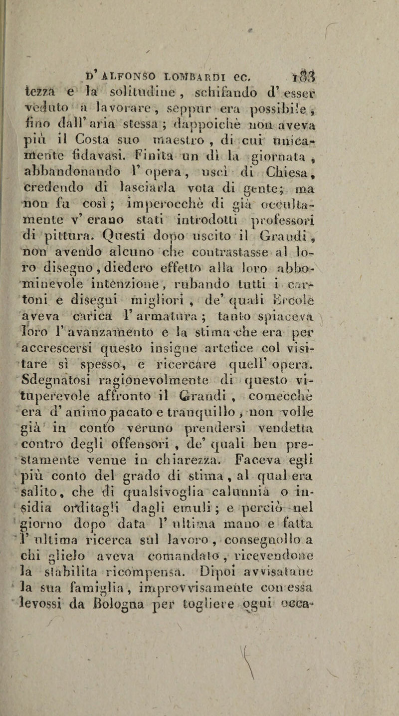 iezzà e la solitudine , schifando d’esser veduto a lavorare, seppur era possibile, brio dall’aria stessa; dappoiché non aveva più il Costa suo maestro , di cui unica¬ mente fida vasi. Finita un dì la giornata , abbandonando l’opera, uscì di Chiesa, Credendo di lasciarla vota di gente; ma noti fu così; imperocché di già occulta¬ mente v’ erano stati introdotti professori di pittura. Questi dopo uscito il Grandi, non avendo alcuno che contrastasse al lo¬ ro disegno, diedero effetto alla loro abbo- minevole intenzione, rubando tutti i car¬ toni e disegni migliori , de’ quali Èrcole aveva carica l’armatura; tanto spiaceva loro 1’ avanzamento e la stima ’che era per accrescersi questo insigne artefice col visi¬ tare sì spesso, e ricercare quell’ opera. Sdegnatosi ragionevolmente di questo vi¬ tuperevole affronto il Grandi , comecché era d’ animo pacato e tranquillo &gt; non volle già in conto veruno prendersi vendetta contro degli offensori , de’ quali ben pre¬ stamente venne in chiarezza. Faceva eali O più conto del grado di stima , al qual era salito, che di qualsivoglia calunnia o in¬ sidia orditagli dagli emuli ; e perciù nel giorno dopo data l’ultima mano e fatta l’ultima ricerca sul lavoro , consegno!!» a chi glielo aveva comandato, ricevendone la stabilita ricompensa. Dipoi avvisatane la sua famiglia, improvvisamente con essa levossi da Bologna per togliere ogni osca* / \