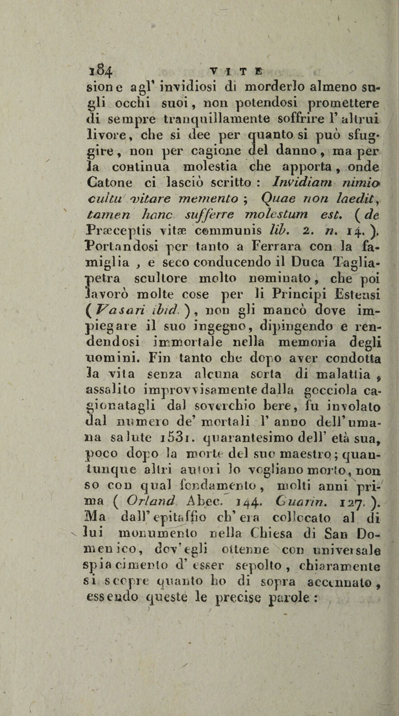 sione agl’invidiosi di morderlo almeno su- gli occhi suoi, non potendosi promettere di sempre tranquillamente soffrire 1’altrui livore, che si dee per quanto si può sfug¬ gire , non per cagione del danno, ma per la continua molestia che apporta, onde Catone ci lasciò scritto : Invidiarti minio cui tu oiitare memento ; Quae non Inedie, tamen hanc sufferre molestum est. ( de Praeceptis vitse communis lib. 2. n. 14. ), Portandosi per tanto a Ferrara con la fa¬ miglia , e seco conducendo il Duca Taglia- petra scultore molto nominato, che poi lavorò molte cose per li Principi Estensi ( Vasari ibid, ), non gli mancò dove im¬ piegare il suo ingegno, dipingendo e ren¬ dendosi immortale nella memoria degli uomini. Fin tanto che dopo aver condotta la vita senza alcuna sorta di malattia 9 assalito improvvisamente dalla gocciola ca¬ gionatagli dal soverchio bere, fu involato dal numero de’ mortali V anno dell’uma¬ na salute i53i. quarantesimo dell’età sua, poco dopo la morte del suo maestre» ; quan¬ tunque altri autori lo vogliano morto, non so con qual fondamento, molti anni pri¬ ma ( Orland A beo. 144. Guarin. 127. ). Ma dall’epitaffio ch’eia collocato al di \ lui monumento nella Chiesa dì San Do¬ menico, dov’tgli ottenne con univetsale spia cimento d’esser sepolto, chiaramente si scopre quanto ho di sopra accennato, essendo queste le precise parole :