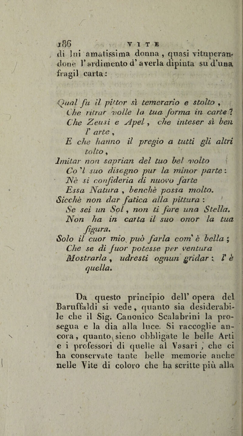 di lui amatissima donna , quasi vituperan¬ done V ardimento d’ averla dipinta su d’una fra gii carta: Qual fu il pittar sì temerario e stolto , Che ritrar volle la tua forma in carte 1 Che Zeusi e A pel, che inteser sì ben V arte, E che hanno il pregio a tutti gli, altri tolto, Imitar non saprian del tuo bel volto Co ’l suo disegno pur la minor parte : Nè si confideria di nuovo fatte Essa Natura , benché possa molto. Sicché non dar fatica alla pittura : Se sei un Sci, non ti fare una Stella. Non ha in carta il suo onor la tua figura. Solo il cuor miov può farla corti è bella ; Che se di fuor potesse per ventura Mostrarla , udresti ognun gridar ; T è quella. Da questo principio dell’ opera del Baruffaldi si vede , quanto sia desiderabi¬ le che il Sig. Canonico Scalabrini la pro¬ segua e la dia alla luce. Si raccoglie an¬ cora, quanto^ sieno obbligate le belle Arti e i professori di quelle al Vasari che ci ha conservate tante belle memorie anche nelle Vite di coloro che ha scritte più alla v • jj 1