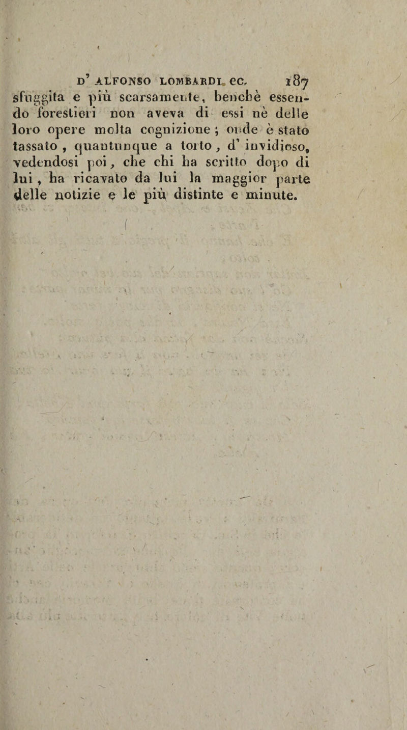 &lt; d’alfonso lombardi.ec, 187 sfuggita e pi ù scarsa inerte, bendi è essen¬ do forestieri non aveva di essi nè delle loro opere molta cognizione ; onde è stato tassato , quantunque a torto , d’ invidioso, vedendosi poi, che chi ha scritto dopo di lui, ha ricavato da lui la maggior parte delle notizie e le più distinte e minute. M'., ' . - ' , ■( , V* » . * / • * / ' / - ; / % a k &gt; \ /