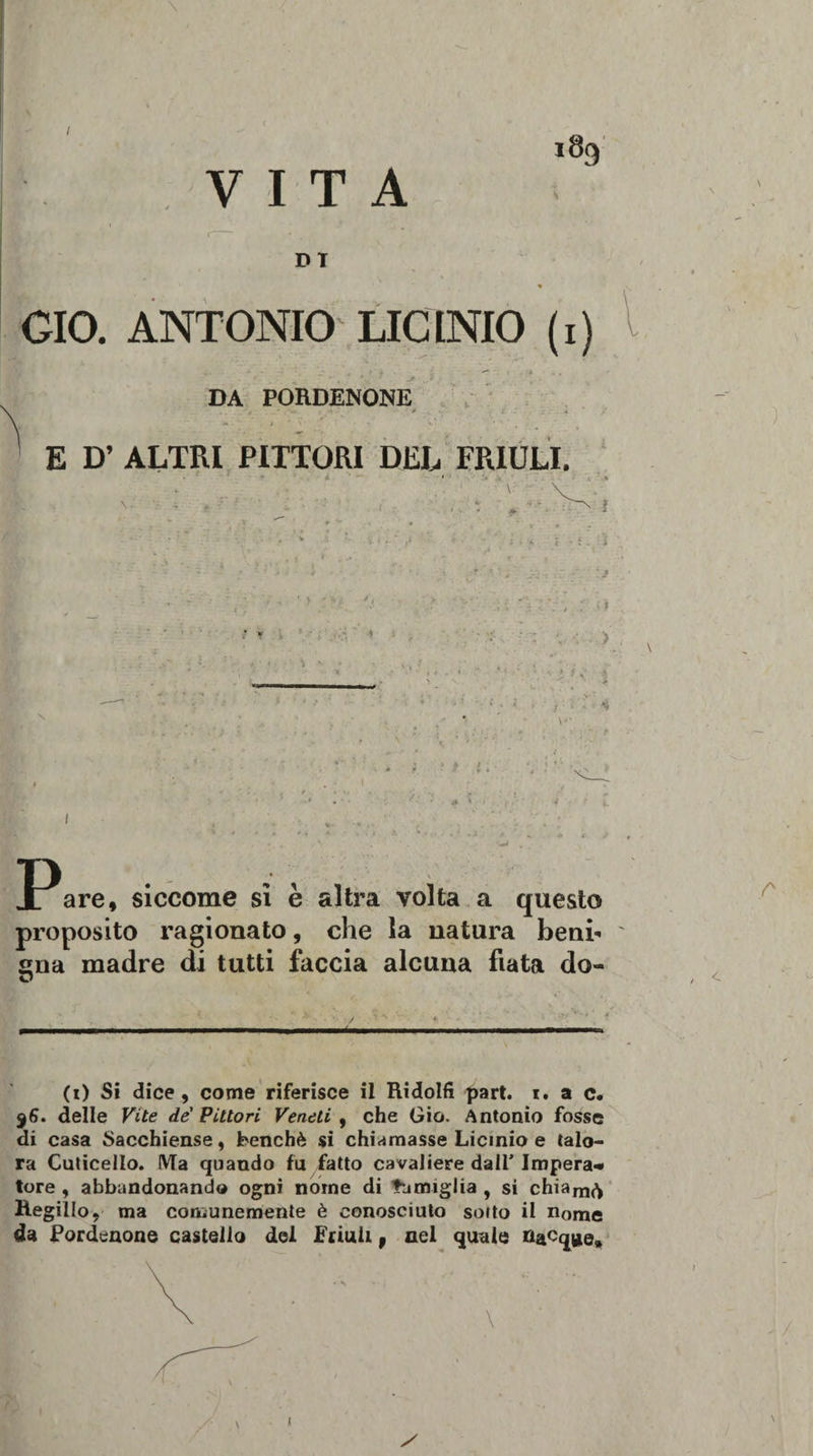 I VITA l8f&gt; DT GIO. ANTONIO LICINIO (i) DA PORDENONE E D’ ALTRI PITTORI DEL FRIULI. ■ v i ■ : - Ì : * , . ■: ■ &gt; i ;■ 4 ;• ; % are, siccome si è altra volta a questo proposito ragionato, che la natura beni¬ gna madre di tutti faccia alcuna fiata do- r / &lt; (i) Si dice , come riferisce il Ridolfi part. i, a c. $6. delle Vite de' Pittori Veneti , che Gio. Antonio fosse di casa Sacchiense, benché si chiamasse Licinio e talo¬ ra Cuticello. Ma quando fu fatto cavaliere dall’ Impera* ture , abbandonando ogni nome di famiglia , si chiam&lt;^ HegilIo? ma comunemente è conosciuto sorto il nome da Pordenone castello del Friuli, nel quale »acq»e. / i