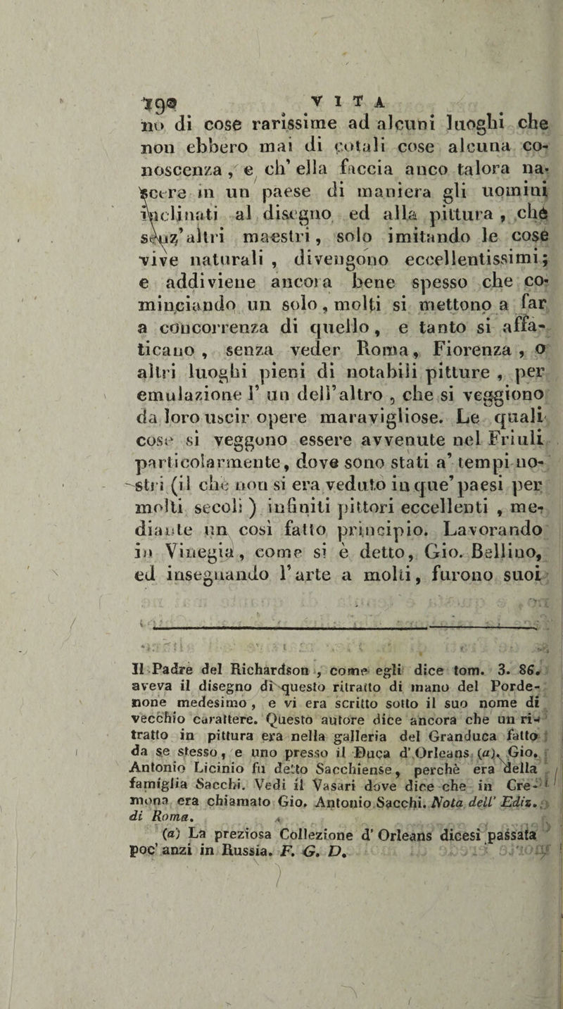 *9® VITA no di cose rarissime ad alcuni luoghi che non ebbero mai di cotali cose alcuna co¬ noscenza , e ch’ella faccia anco talora na- tocere in un paese di maniera gli uomini inclinati al disegno ed alla pittura , che skizfaltri maestri, solo imitando le cosò •vive naturali , divengono eccellentissimi; e addiviene ancora bene spesso che co¬ minciando un solo, molti si mettono a far a concorrenza di quello, e tanto si affa¬ ticano, senza veder Punita, Fiorenza, o altri luoghi pieni di notabili pitture , per emulazione V un dell’altro , che si veggiono da loro uscir opere maravigliose. Le quali cose si veggono essere avvenute nel Friuli particolarmente, dove sono stati a’ tempi no¬ stri (il che non si era veduto in que’ paesi per molli secoli ) infiniti pittori eccellenti , me¬ diante un così fatto principio. Lavorando in Vinegia, come si è detto, Gio. Bellino, ed insegnando l’arte a molli, furono suoi ‘Cf mie : - \. 3 t ' • ** &amp; Il Padre del Richardson , come egli dice tom. 3. 85, aveva il disegno dL questo ritratto di mano del Porde¬ none medesimo , e vi era scritto sotto il suo nome di vecchio carattere. Questo autore dice ancora che un ri-» tratto in pittura era nella galleria del Granduca fatto da se stesso, e uno presso il Buca d’ Orleans (aj^Gto. Antonio Licinio fu delto Sacchiense, perchè era della famiglia Sacchi. Vedi il Vasari dóve dice che in Cre- 1 mona era chiamato Gio. Antonio Sacchi. Nota dell’ Ediz». di Roma. (a) La preziosa Collezione d’ Orleans dicesi passata poc’ anzi in Russia. F. G. Dt