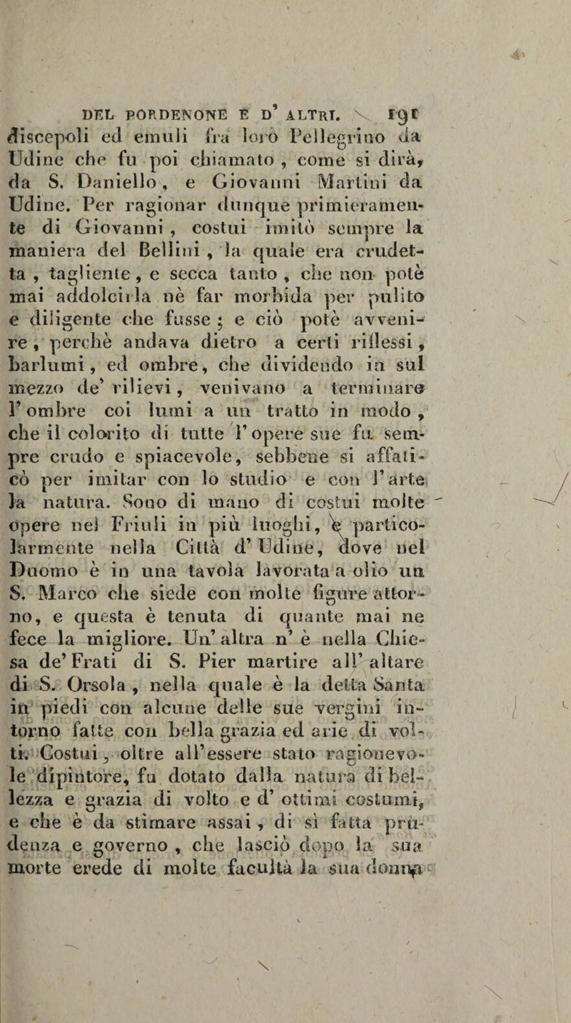 DEL PORDENONE E d’ ALTRI. V fty* discepoli ed emuli fra loro Pellegrino da Udine che fu poi chiamato , come si dirà, da S. Daniello, e Giovanni Marlini da Udine. Per ragionar dunque primieramen¬ te di Giovanni , costui imitò sempre la maniera del Bellini , la quale era crudet- ta , tagliente, e secca tanto , che non potè mai addolcii la nè far morbida per pulito e diligente che fosse ; e ciò potè avveni¬ re , perchè andava dietro a certi ridessi, barlumi, ed ombre, che dividendo in sul mezzo de'rilievi, venivano a terminare l’ombre coi lumi a un tratto in modo,’ che il colorito di tutte P opere sue fu sem¬ pre crudo e spiacevole, sebbene si affati¬ cò per imitar con lo studio e con l’arte la natura. Sono di mano di costui molte opere nei Friuli in più luoghi, h partico¬ larmente nella Città d’ Udine, dove nel Duomo è in una tavola lavorata a olio ua S. Marco che siede con molte figure attor¬ no, e questa è tenuta di quante mai ne fece la migliore. Un’altra n’è nella Chie¬ sa de’Frati di S. Pier martire ali’altare di S. Orsola , nella quale è la detta Santa in piedi cori alcune delle sue vergini in¬ torno fatte con bella grazia ed arie di vol¬ ti. Costui, oltre all’essere stato ragiouevo- le dipintore, fu dotato dalla natura di bel¬ lezza e grazia di volto e d’ ottimi costumi, e che è da stimare assai, di sì fatta pru¬ denza e governo , che lasciò dopo la sua morte erede di molte facilità la sua domift