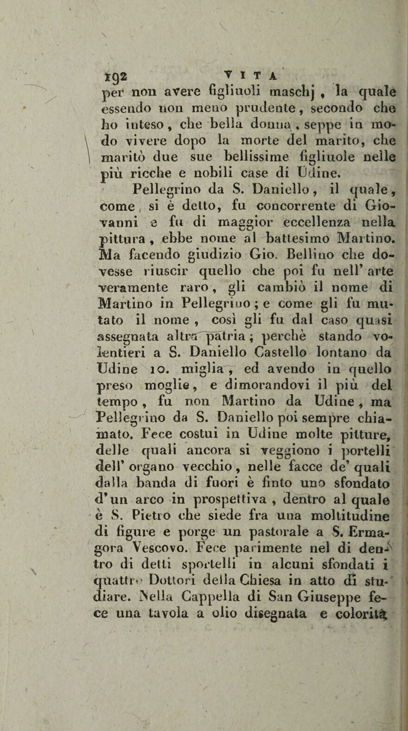 xg2 vita. per non avere figliuoli masclij , la quale essendo non meno prudente, secondo che ho inteso, che beila donna,seppe in mo¬ do vivere dopo la morte del marito, che maritò due sue bellissime figliuole nelle più ricche e nobili case di iJdine. Pellegrino da S. Daniello, il quale, come si è detto, fu concorrente di Gio¬ vanni e fu di maggior eccellenza nella pittura , ebbe nome al battesimo Martino. Ila facendo giudizio Gio. Bellino che do¬ vesse riuscir quello che poi fu nell’ arte veramente raro, gli cambiò il nome di Martino in Pellegrino ; e come gli fu mu¬ tato il nome , così gli fu dal caso quasi assegnata altra patria ; perchè stando vo¬ lentieri a S. Daniello Castello lontano da Udine io. miglia, ed avendo in quello preso moglie, e dimorandovi il più del tempo, fu non Martino da Udine, ma Pellegrino da S. Daniello poi sempre chia- ” „ . . TT,. 1 . i maio, fece costui m Udine molte pitture, delle quali ancora si veggiono i portelli dell’organo vecchio, nelle facce de’quali dalla banda di fuori è finto uno sfondato d’un arco in prospettiva , dentro al quale è S. Pietro che siede fra una moltitudine di figure e porge un pastorale a S. Erma- gora Vescovo. Fece parimente nel di den-ò tro di detti sportelli in alcuni sfondati i quattri- Dottori della Chiesa in atto di stu¬ diare. iNeila Cappella di San Giuseppe fe¬ ce una tavola a olio disegnata e colorita