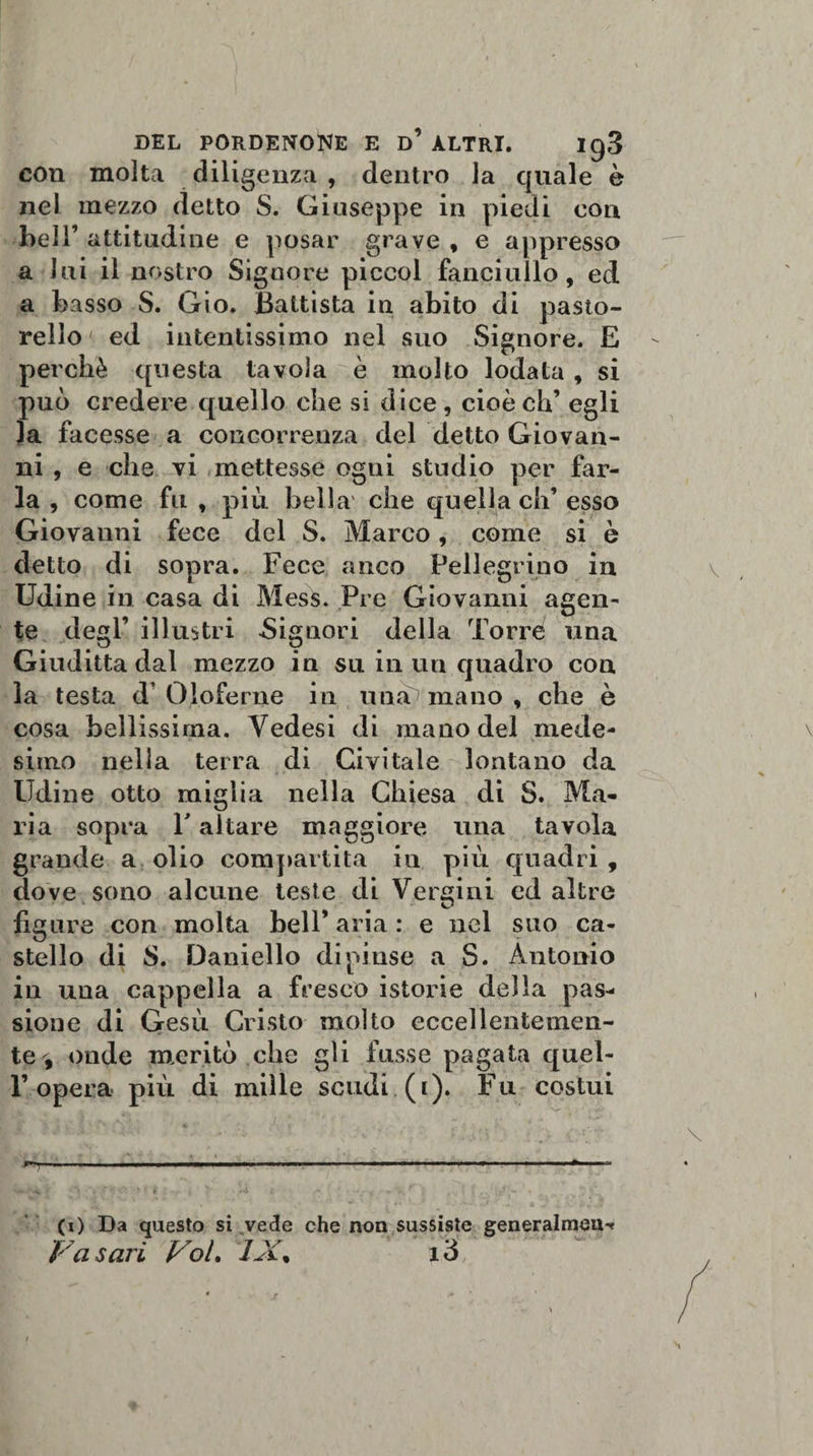 DEL PORDENONE E d’ ALTRI. Ig3 con molta diligenza , dentro la quale è nel mezzo detto S. Giuseppe in piedi con bell’ attitudine e posar grave , e appresso a lui il nostro Signore piccol fanciullo, ed a basso S. Gio. Battista in abito di pasto¬ rello ed intentissimo nel suo Signore. E perchè questa tavola è molto lodata, si può credere quello che si dice , cioè eh’ egli la facesse a concorrenza del detto Giovan¬ ni , e che vi mettesse ogni studio per far¬ la , come fu , più bella che quella eh’ esso Giovanni fece del S. Marco, come si è detto di sopra. Fece anco Pellegrino in Udine in casa di Mess. Pre Giovanni agen¬ te degl’ illustri -Signori della Torre una Giuditta dal mezzo in su in un quadro con la testa d’Oloferne in mia mano , che è cosa bellissima. Yedesi di mano del mede¬ simo nella terra di Givi tale lontano da Udine otto miglia nella Chiesa di S. Ma¬ ria sopra T altare maggiore una tavola grande a olio compartita in più quadri , dove sono alcune teste di Vergini ed altre figure con molta bell’ aria : e nel suo ca¬ stello di S. Daniello dipinse a S. Antonio in una cappella a fresco istorie della pas¬ sione di Gesù Cristo molto eccellentemen¬ te , onde meritò che gli fusse pagata quel¬ l’opera più di mille scudi (i). Fu costui ■T**;, ■ i i ihwii un—. ■ .... » ■ ■ » ■■■■■■* V- - &lt;4. &gt; '• &gt; 1 I I rA t ,*• ' • •&lt; , * (i) Da questo si vede che non sussiste generalmeU'?