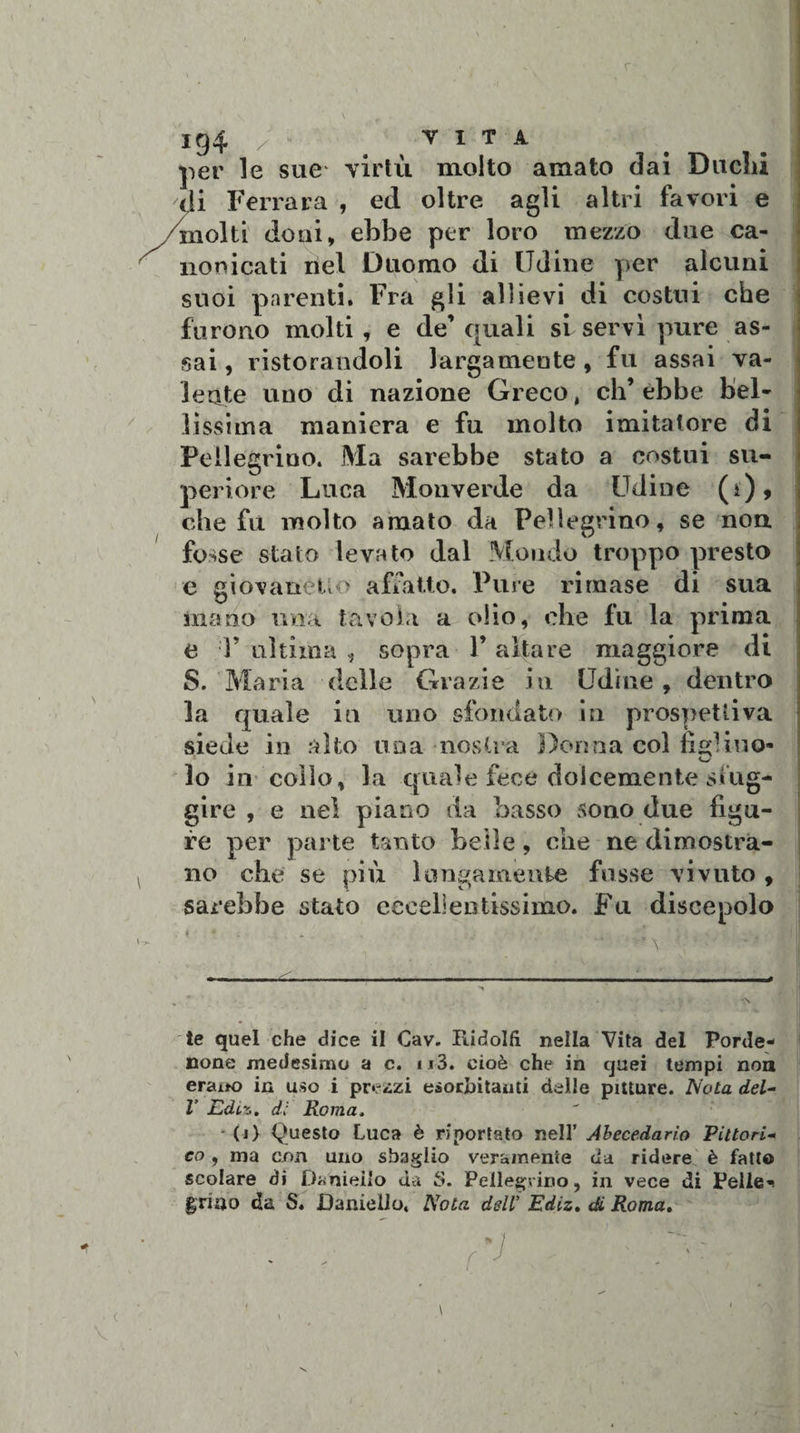 per le sue virtù molto amato dai Ducili di Ferrara , ed oltre agli altri favori e /molti doni, ebbe per loro mezzo due ca¬ nonicati nel Duomo di Udine per alcuni suoi parenti. Fra gli allievi di costui che furono molti , e de’ quali si servì pure as¬ sai , ristorandoli largamente , fu assai va¬ lente uno di nazione Greco, eh’ ebbe bel¬ lissima maniera e fu molto imitatore di Pellegrino. Ma sarebbe stato a costui su¬ periore Luca Monverde da Udine (i), che fu molto amato da Pellegrino, se non fosse stato levato dal Mondo troppo presto e giovanetto affatto. Pure rimase di sua inano ima tavola a olio, che fu la prima e V ultima , sopra V altare maggiore di S. Maria delle Grazie in Udine, dentro la quale in uno sfondato in prospettiva siede in alto una nostra Dorma col libino- lo in collo, la quale fece dolcemente sfug¬ gire , e nel piano da basso sono due figu¬ re per parte tanto beile, che ne dimostra¬ no che se più lungamente fosse vi voto , sarebbe stato eccellentissimo. Fu discepolo - * * * s -■ - * l1 te quel che dice il Cav. Ridolfi nella Vita del Porde¬ none medesimo a c. u3. cioè che in quei tempi non erano in uso i prezzi esorbitami delle pitture. Nota del- V Edili, di Roma. • (j) Questo Luca è riportato nell’ Abecedario Pittori* co, ma con uno sbaglio veramente da ridere è fatto scolare di Danieilo da S. Pellegrino, in vece di Pelle»! grino da S. Daniello, Nota dell’ Ediz. di Roma.