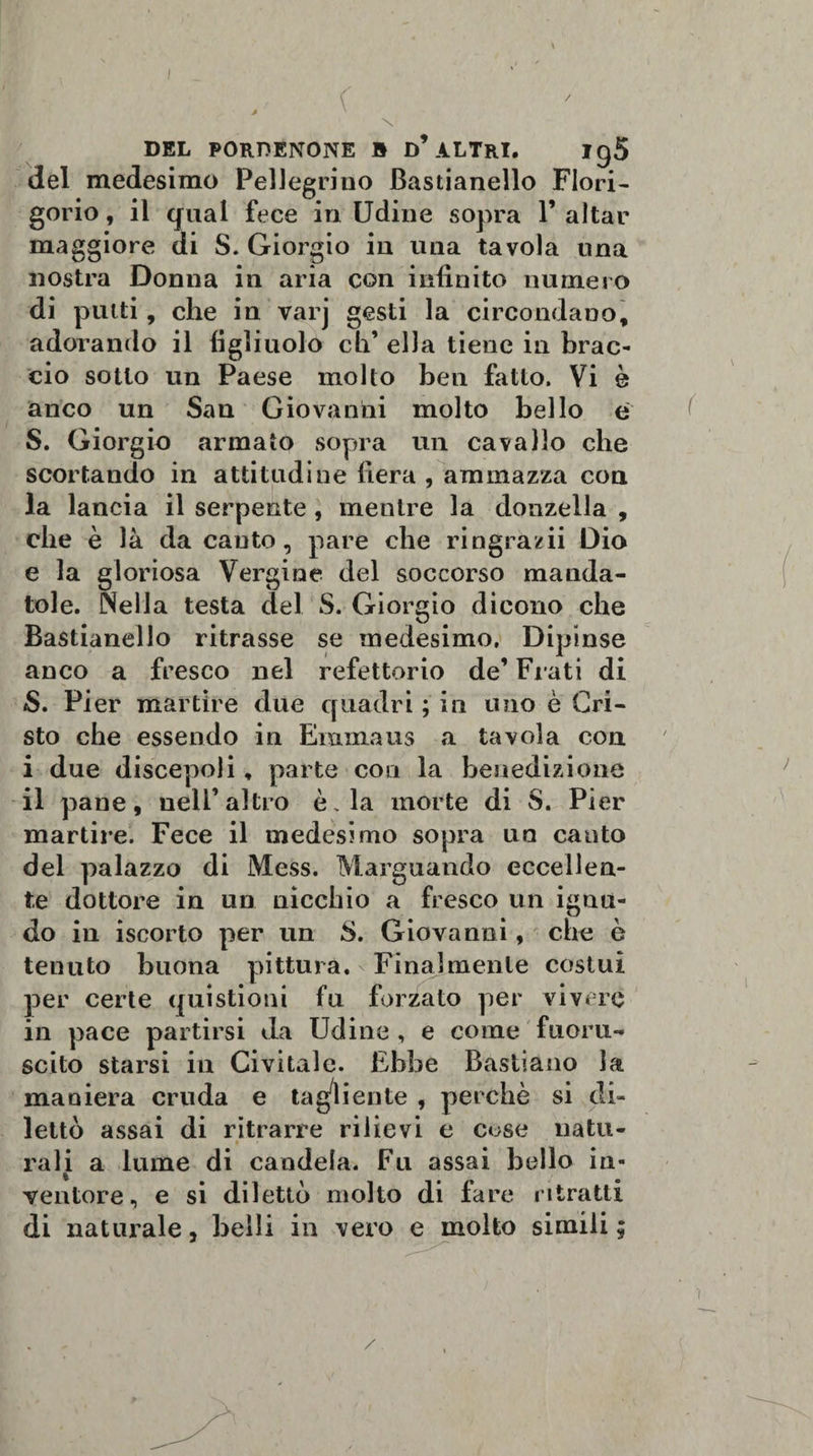 del medesimo Pellegrino Bastianello Fiori- gorio, il qual fece in Udine sopra V aitar maggiore di S. Giorgio in una tavola una nostra Donna in aria con infinito numero di putti, che in varj gesti la circondano, adorando il figliuolo eh’ ella tiene in brac¬ cio sotto un Paese molto ben fatto. Vi è anco un San Giovanni molto bello e S. Giorgio armato sopra un cavallo che scortando in attitudine fiera , ammazza con la lancia il serpente , mentre la donzella , che è là da cauto, pare che ringrazii Dio e la gloriosa Vergine del soccorso manda¬ tole. Nella testa del S. Giorgio dicono che Bastianello ritrasse se medesimo. Dipinse anco a fresco nel refettorio de’ Fi ati di S. Pier martire due quadri ; in uno è Cri¬ sto che essendo in Eramaus a tavola con i due discepoli, parte con la benedizione il pane, nell’altro è. la morte di S. Pier martire. Fece il medesimo sopra un canto del palazzo di Mess. Marguando eccellen¬ te dottore in un nicchio a fresco un ignu¬ do in iscorto per un S. Giovanni, che è tenuto buona pittura. Finalmente costui per certe quistioni fu forzato per vivere in pace partirsi da Udine , e come fuoru¬ scito starsi in Civitalc. Ebbe Bastiano la maniera cruda e tagliente , perchè si di¬ lettò assai di ritrarre rilievi e c^se natu¬ rali a lume di candela. Fu assai bello in¬ ventore, e si dilettò molto di fare ritratti di naturale, belli in vero e molto simili;