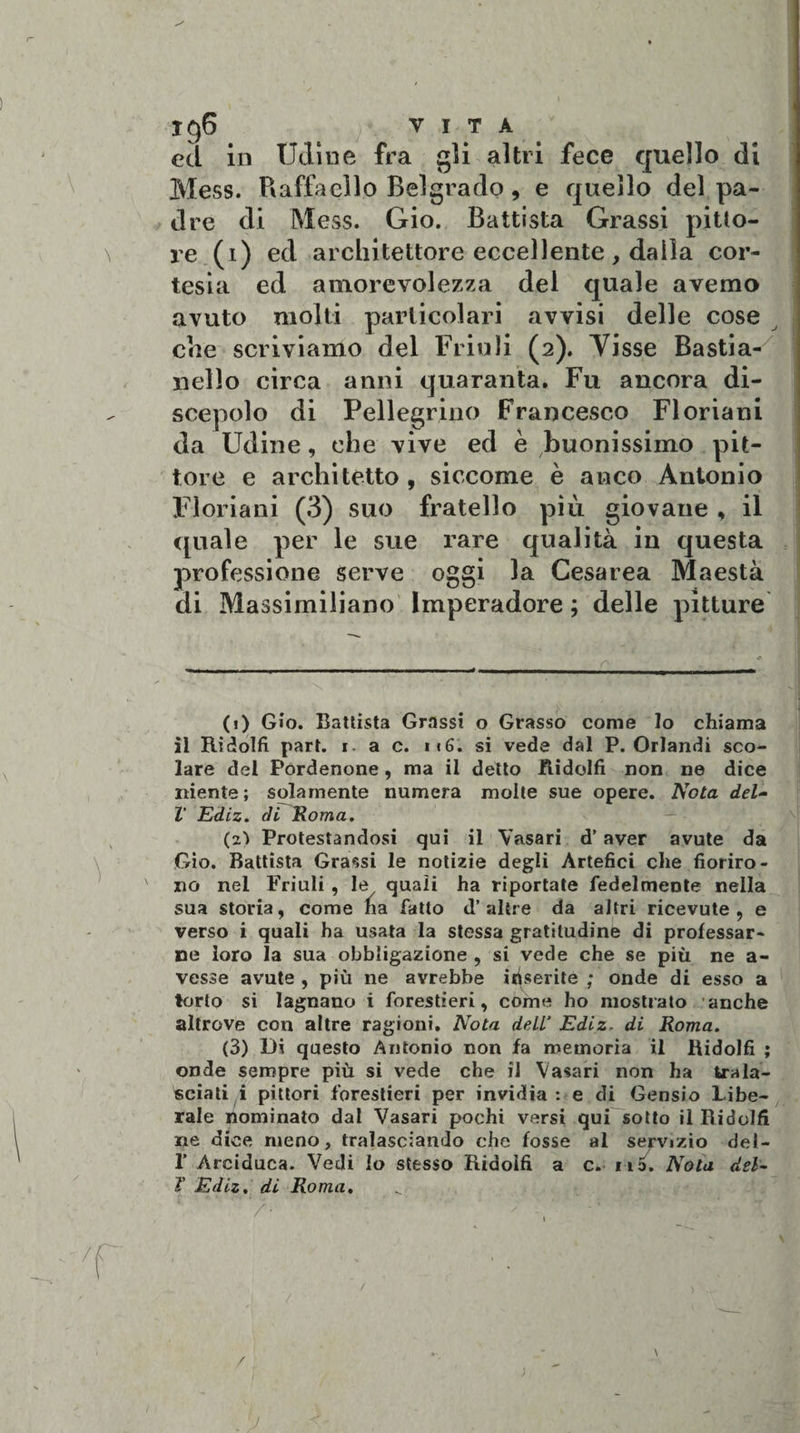 I§6 ^ VITA ed in Udine fra gli altri fece quello di Mess. Raffaello Belgrado, e quello del pa¬ dre di Mess. Gio. Battista Grassi pitto¬ re (1) ed architettore eccellente, dalla cor¬ tesia ed amorevolezza del quale avemo avuto molti particolari avvisi delle cose che scriviamo del Friuli (2). Visse Bastia¬ ccilo circa anni quaranta. Fu ancora di¬ scepolo di Pellegrino Francesco Floriani da Udine, che vive ed è buonissimo pit¬ tore e architetto , siccome è anco Antonio Floriani (3) suo fratello più giovane * il quale per le sue rare qualità in questa professione serve oggi la Cesarea Maestà di Massimiliano Imperadore ; delle pitture (i) Gio. Battista Grassi o Grasso come lo chiama il Rìdolfi part. 1. a c. i«6. si vede dal P. Orlandi sco¬ lare del Pordenone, ma il detto Ridolfi non ne dice niente; solamente numera molte sue opere. Nota del- V Ediz. di Roma. (zi Protestandosi qui il Vasari d’aver avute da Gio. Battista Grassi le notizie degli Artefici che fioriro¬ no nel Friuli , le quali ha riportate fedelmente nella sua storia, come na fatto d’altre da altri ricevute, e verso i quali ha usata la stessa gratitudine di professar¬ ne loro la sua obbligazione , si vede che se più ne a- vesse avute , più ne avrebbe inserite ; onde di esso a torto si lagnano i forestieri, come ho mostrato anche altrove con altre ragioni. Nota deli’ Ediz. di Roma. (3) Di questo Antonio non fa memoria il Ridolfi ; onde sempre più si vede che il Vasari non ha trala¬ sciati i pittori forestieri per invidia: e di Gensio Libe¬ rale nominato dal Vasari pochi versi qui sotto il Didelfi ne dice meno, tralasciando che fosse al servizio del- 1’ Arciduca. Vedi lo stesso Ridolfi a c. no. Nota del- T Ediz. di Roma.