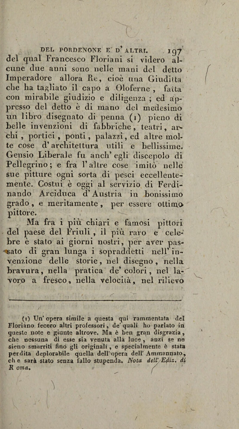 r * ' l ' ) DEL PORDENONE E d’ ALTRI. J gy del qual Francesco Fiori a ni si videro al¬ cune due anni sono nelle mani dei detto Imperadore allora Re, cioè una Giuditta che ha tagliato il capo a Oloferne , fatta con mirabile giudizio e diligenza ; ed ap¬ presso del detto è di mano del medesimo un libro disegnato di penna (i) pieno di belle invenzioni di fabbriche, teatri, ar¬ chi , portici , ponti, palazzi, ed altre mol¬ te cose d’architei tura utili e bellissime. Gensio Liberale fu aneli’ egli discepolo di Pellegrino; e fra l’altre cose imitò nelle sue pitture ogni sorta di pesci eccellente¬ mente. Costui è oggi al servizio di Ferdi¬ nando Arciduca d’Austria in bonissimo grado, e meritamente , per essere ottimo pittore, : Ma fra i più chiari e famosi pittori del paese del Friuli , il più raro e cele¬ bre è stato ai giorni nostri, per aver pas¬ sato di gran lunga i sopraddetti nell’ in¬ venzione delle storie, nel disegno , Aella bravura, nella pratica de’colori, nel la¬ voro a fresco, nella velocità, nel rilievo r (i) Un’ opera simile a questa qui rammentata del Floriano fecero altri professori, de’ quali ho parlato in queste note e giunte altrove. Ma è ben grqn disgrazia, che nessuna di esse sia venuta alla luce , anzi se ne sieno smarriti fino gli originali, e specialmente è stata perdita deplorabile quella dell’opera deli’ Amrnannato, che sarà stato senza fallo stupenda. Nota dell' Ediz. di R orna, / ■ c . ^ I • il ' ^ . » \ / \ \ \ - A \ /