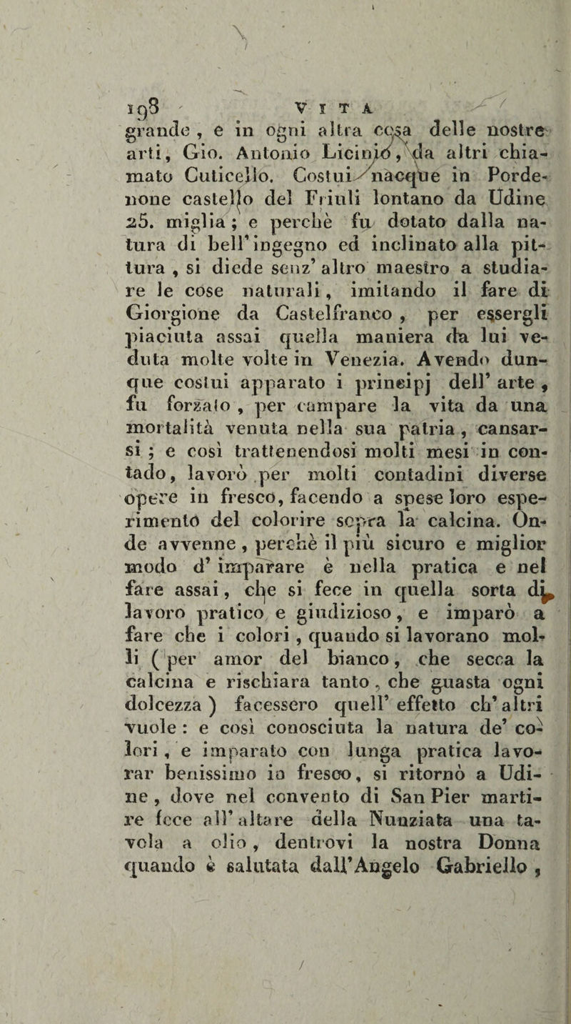 \ sg8 - Vita grande , e in ogni altra co$a delle nostre arti, Gio. Antonio Liciniò, da altri chia¬ mato Cuticelio. Costui ynacque in Porde¬ none castello del Friuli lontano da Udine 2,5. miglia; e perchè fii dotato dalla na¬ tura di belF ingegno ed inclinato alla pit¬ tura , si diede senz’ altro maestro a studia¬ re le cose naturali, imitando il fare di Giorgione da Castelfranco , per essergli piaciuta assai quella maniera da lui ve¬ duta molte volte in Venezia. Avendo dun¬ que costui apparato i prineipj dell’ arte , fu forcalo , per campare la vita da una mortalità venuta nella sua patria , causar¬ si ; e così trattenendosi molti mesi in con¬ tado, lavorò per molti contadini diverse opere in fresco, facendo a spese loro espe¬ rimento del colorire sopra la calcina. On¬ de avvenne , perchè il più sicuro e miglior modo d’ imparare è nella pratica e nel fare assai, cl^e si fece in quella sorta d^ la voro pratico e giudizioso, e imparò a fare che i colori , quaudo si lavorano mob li (per amor del bianco, che secca la calcina e rischiara tanto ? che guasta ogni dolcezza) facessero quell’effetto ch’altri vuole : e così conosciuta la natura de’ co¬ lori , e imparato con lunga pratica lavo¬ rar benissimo io fresco, si ritornò a Udi¬ ne, dove nel convento di San Pier marti¬ re fece all’altare della Nunziata una ta¬ vola a olio, dentrovi la nostra Donna quando è salutata dall’Angelo Gabriello , /