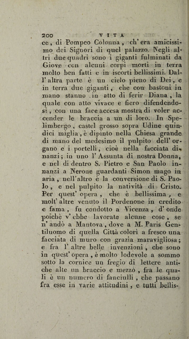 / 200 / ' ' VITA r ce , di Pompeo Colonna , eli’ era amicissi¬ mo dei Signori di quel palazzo. Negli al¬ tri due quadri sono i giganti fulminati da Giove con alcuni corpi morti in terra molto ben fatti e in iscorti bellissimi. Dal- r altra parte è un cielo pieno di Dei, e in terra due giganti, che con bastoni in mano stanno .in atto di ferir Diana, la quale con atto vivace e fiero difendendo¬ si , con una face accesa mostra di voler ac¬ cender le braccia a un di loro. In Spe- limbergo , caste! grosso sopra Udine quin¬ dici miglia , è dipinto nella Chiesa grande di mano dei medesimo il pulpito dell’ or¬ gano e i portelli, cioè nella facciata dw nànzi; in uno 1’Assunta di nostra Donna, e nel di dentro S. Pietro e San Paolo in¬ nanzi a Nerone guardanti Simon mago in aria , nell'altro è la conversione di S. Pao¬ lo , e nel pulpito la natività di Cristo. Per quest’ opera , che è bellissima , e molt’ altre venuto il Pordenone in credito c fama , fu condotto a Vicenza , d’ onde poichq v’ ebbe lavorate alcune cose , se n’ andò a Mantova, dove a M. Paris Gen¬ tiluomo di quella Città colorì a fresco una facciata di muro con grazia maravigliosa ; e fra 1’ altre belì7e invenzioni , che sono in quest’ opera , è molto lodevole a sommo sotto la cornice un fregio di lettere anti- che alte un braccio e mezzo , fra le qua¬ li è un numero di fanciulli , che passano fra esse in varie attitudini, e tutti beilis-