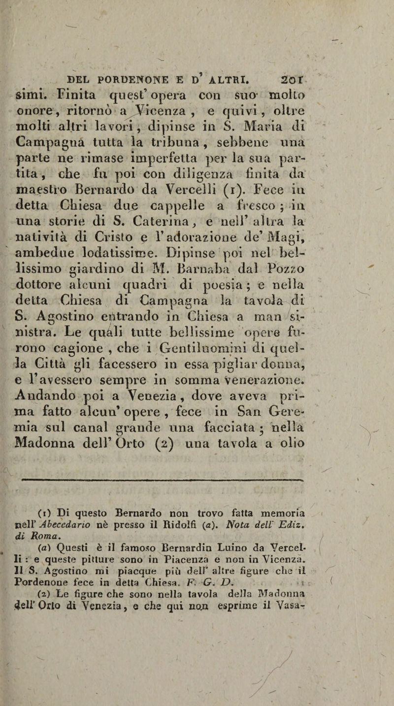 r' BEL PORDENONE E d’ ALTRI. 201 simi. Finita quest’opera con suo- mollo onore, ritornò a Vicenza , e quivi, oltre molti altri lavori, dipinse in S. Maria di Campagna tutta la tribuna , sebbene una parte ne rimase imperfetta per la sua par¬ tita , che fu poi con diligenza finita da maestro Bernardo da Vercelli (i). Fece iti detta Chiesa due cappelle a fresco ; in una storie di S. Caterina, e nell’altra la natività di Cristo e V adorazione de’Magi, ambedue lodatissime. Dipinse poi nel bel¬ lissimo giardino di M. Barnaba dal Pozzo dottore alcuni quadri di poesia ; e nella detta Chiesa di Campagna la tavola S. Agostino entrando in Chiesa a man mstra. Le quali tutte bellissime opere fu¬ rono cagione , che i Gentiluomini di quel¬ la Città gli facessero in essa pigliar donna, e l’avessero sempre in somma Venerazione. Andando poi a Venezia , dove aveva pri¬ ma fatto alcun’ opere , fece in San Gere¬ mia sul canal grande una facciata • nella Madonna dell’ Orto (2) una tavola a olio eli c: \ -- ) / (1) Di questo Bernardo non trovo fatta memoria 1 nell' Abecedano nè presso il Itidolfi (a). Nota dell Ediz. di Roma. (a) Questi è il famoso Bernardin Luino da Vercel¬ li : e queste pitture sono in Piacenza e non in Vicenza. 31 S. Agostino mi piacque più dell* altre figure che il Pordenone fece in detta Chiesa. F. G. D. t (2) Le figure che sono nella tavola della Madonna Orto di Venezia, e che qui nojn esprime il Vasa-r \ 1