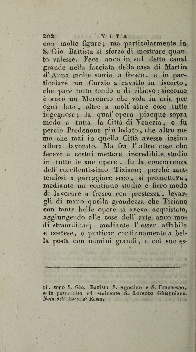 con molte figure ; ma particolarmente in S, Gio Battista si sforzò di mostrare quan¬ to valesse. Fece anco in sul detto canal grande nella facciata della casa di Martin d’Anna molte storie affresco, e in par¬ ticolare un Curzio a cavallo in iscorto, che pare tutto tondo e di rilievo • siccome è anco un Mercurio che vola in aria per ogni lato , oltre a molt’ altre cose tutte ingegnose ; la qual’ opera piacque sopra modo a tutta la Città di Yeriezia, e fu perciò Pordenone più lodato , che altro uo¬ mo che mai in quella Città avesse insino allora lavorato. Ma fra 1’ altre cose che fecero a costui mettere incredibile studio in tutte le sue opere , fu la concorrenza dell1 eccellentissimo Tiziano; perchè met¬ tendosi a gareggiare seco, si prometteva, mediante un continuo studio e fiero modo di lavorare a fresco con prestezza , levar¬ gli di mano quella grandezza che Tiziano con tante belle opere si aveva acquistatò, aggiungendo alle cose dell’ arte anco mo¬ di straordiuarj , mediante Y esser affabile e coi tese, e praticar continuamente a bel¬ la posta con uomini grandi, e col suo es- ri., sono S. Gio. Battista S. Agostino e $. Francesco, e in postu fsito ed eminente $. Lorenzo Giustiniano. Nota dell Ediz, dt Roma« ,