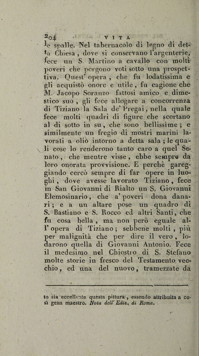 Jp spalle. Nel tabernacolo di legno di det- ♦a Chiesa , dove si conservano l’argenterie, fece mi S Martino a cavallo con molti poveri che porgono voti sotto una prospet¬ tiva. Quest’ opera , che fu lodatissima e gli acquistò onore e utile , fu cagione che M. Jacopo Soranzo fattosi amico e dime¬ stico suo , gli fece allogare a concorrenza di Tiziano la Sala de’Pregai, nella quale fece molti quadri di figure che scortano al di sotto in su, che sono bellissime; e similmente un fregio di mostri marini la¬ vorati a olib intorno a detta sala ; le qua- Vili c°se lo renderono tanto caro a quel Se¬ nato , che mentre visse , ebbe sempre da loro operata provvisione. E perchè gareg¬ giando cercò sempre di far opere in luo¬ ghi , dove avesse lavorato Tiziano, fece in San Giovanni di Rialto un S. Giovanni Elemosinario, che a’ poveri dona dana¬ ri ; e a un altare pose un quadro di S. Bastiano e S. Rocco ed altri Santi, che fu cosa bella , ma non però eguale al- 1’ opera di Tiziano ; sebbene molti , più per malignità che per dire il vero , lo¬ darono quella di Giovanni Antonio. Fece il medesimo nel Chiostro di S. Stefano molte storie in fresco del Testamento vec¬ chio , ed una del nuovo, tramezzate da to sia eccellente questa pittura, essendo attribuita a co¬ sì gran maestro. Nola dell’ Ediz, di Roma, \