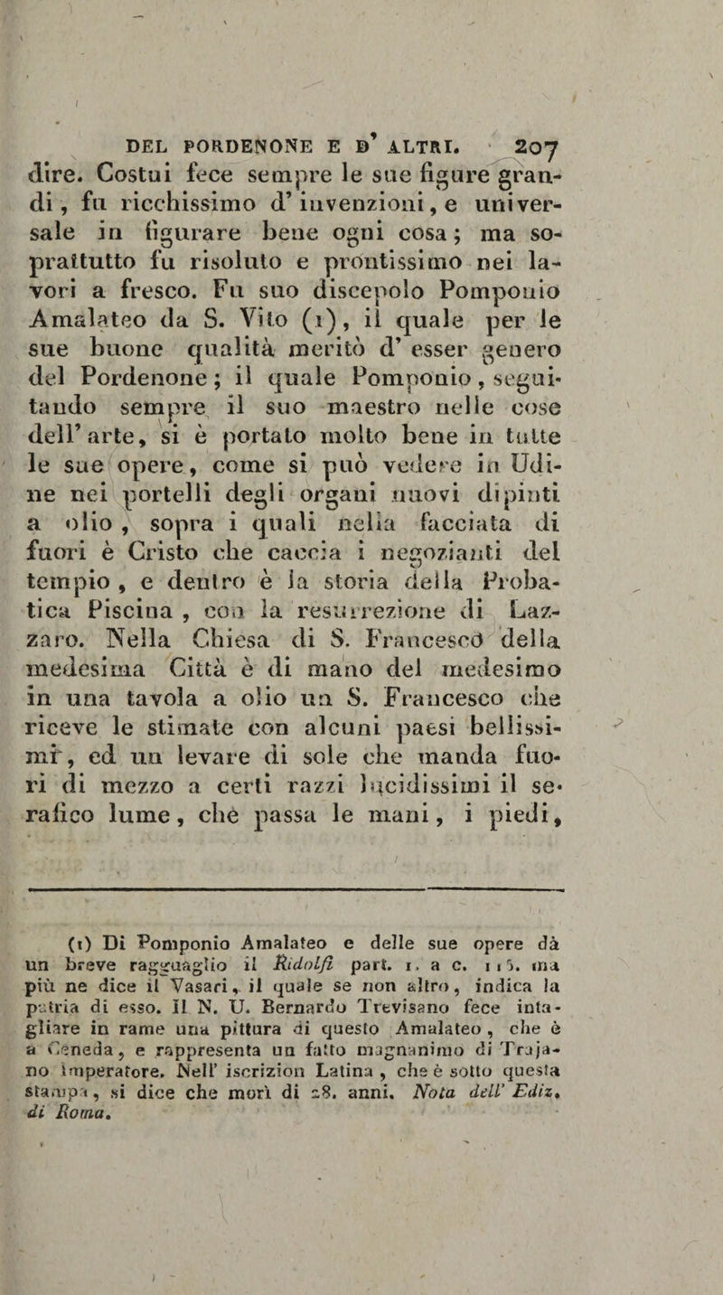 DEL PORDENONE E ALTRI. 20J dire. Costui fece sempre le sue figure gran¬ di, fu ricchissimo d’invenzioni, e univer¬ sale in figurare bene ogni cosa; ma so¬ prattutto fu risoluto e prontissimo nei la¬ vori a fresco. Fu suo discepolo Pomponio Amalateo da S. Vito (i), il quale per le sue buone qualità meritò d’ esser genero del Pordenone ; il quale Pomponio, segui¬ tando sempre il suo maestro nelle cose dell’arte, si è portalo molto bene in tutte le sue opere, come si può vedere in Udi¬ ne nei portelli degli organi nuovi dipinti a olio , sopra i quali nella facciata di fuori è Cristo che caccia i negozianti del tempio , e deulro è la storia della Proba- tica Piscina , con la resurrezione di Laz¬ zaro. Nella Chiesa di S. Francesco della medesima Città è di mano del medesimo in una tavola a olio un S. Francesco che riceve le stimate con alcuni paesi bellisd- mf, ed un levare di sole che manda fuo¬ ri di mezzo a certi razzi lucidissimi il se¬ rafico lume, che passa le mani, i piedi. (i) Dì Pomponio Amalateo e delle sue opere dà un breve ragguaglio il Ridolfi pari. i. a c. iii. ma più ne dice il Vasari,, il quale se non altro, indica !a putria di esso, il N. U. Bernardo Trevisano fece inta¬ gliare in rame una pittura di questo Amalateo , che è a Ceneda, e rappresenta un fatto magnanimo di Trama¬ no Imperatore. Nell’iscrizion Latina, che è sotto questa stampa, si dice che morì di -8. anni. Nota dell’ Ediz. di Roma. )