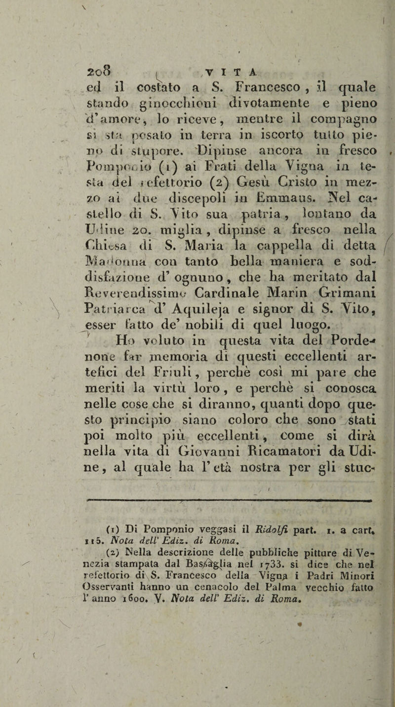 ed il costato a S. Francesco , il quale stando ginocchioni divotamente e pieno cTamore, lo riceve, mentre il compagno si sfa posato in terra in iscorto tutto pie¬ no di stupore. Dipinse ancora in fresco , Fompooio (i) ai Frati della Vigna in te¬ sta del refettorio (2) Gesù Cristo in mez¬ zo al due discepoli in Emmaus. Nel ca¬ stello di S. Vito sua patria, lontano da Udine 20. miglia , dipinse a fresco nella Chi osa di S. Malia la cappella di detta Madonna con tanto bella maniera e sod¬ disfazione d’ ognuno, che ha meritato dal Reverendissimo Cardinale Marin Grinta ni Patriarca d’ Aquileja e signor di S. V'ito, esser fatto de’ nobili di quel luogo. Ho voluto in questa vita del Porde-* none far memoria di questi eccellenti ar¬ tefici del Friuli, perchè così mi pare che meriti la virtù loro , e perchè si conosca nelle cose che si diranno, quanti dopo que¬ sto principio siano coloro che sono stati poi molto più eccellenti, come si dirà nella vita di Giovanni Ricamatori da Udi¬ ne, al quale ha l’età nostra per gli stuc- (0 Di Pomponio veggasi il Ridolfì pari. 1. a carf* Ei 5. Nota deli Ediz. di Roma. (2) Nella descrizione delle pubbliche pitture di Ve¬ nezia stampata dal Bas/àgpa nel 1733. si dice che nel refettorio di\S. Francesco della Vigna i Padri Minori Osservanti hanno un cenacolo del Palma vecchio fatto Tarmo 1600. V» Nota dell' Ediz. di Roma•