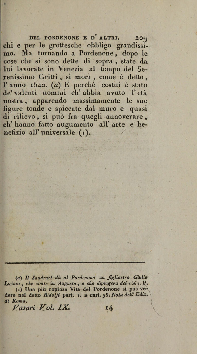 r DEL PORDENONE E D ALTRI. 20^ chi e per le grottesche obbligo grandissi¬ mo. Ma tornando a Pordenone, dopo le cose che si sono dette di sopra , state da lui lavorate in Venezia al tempo del Se¬ renissimo Gritti , si morì y come è detto 9 1’ anno 1640. (ri) E perchè costui è stato de’valenti uomini ch’abbia avuto l’età nostra, apparendo massimamente le sue figure tonde e spiccate dal muro e quasi di rilievo, si può fra quegli annoverare 9 eh’ hanno fatto augumeuto all’ arte e be¬ nefizio all’universale (1). (a) Il Saudrart dà al Pordenone un figliastro Giulio Licinio , che stette in Augusta, e che dipingeva del i56i.P. (1) Una più copiosa Vita del Pordenone si può ve-* dere nel detto Rodolfi part. t. a cart. $5.ISotadell' Ediz, di Roma. )
