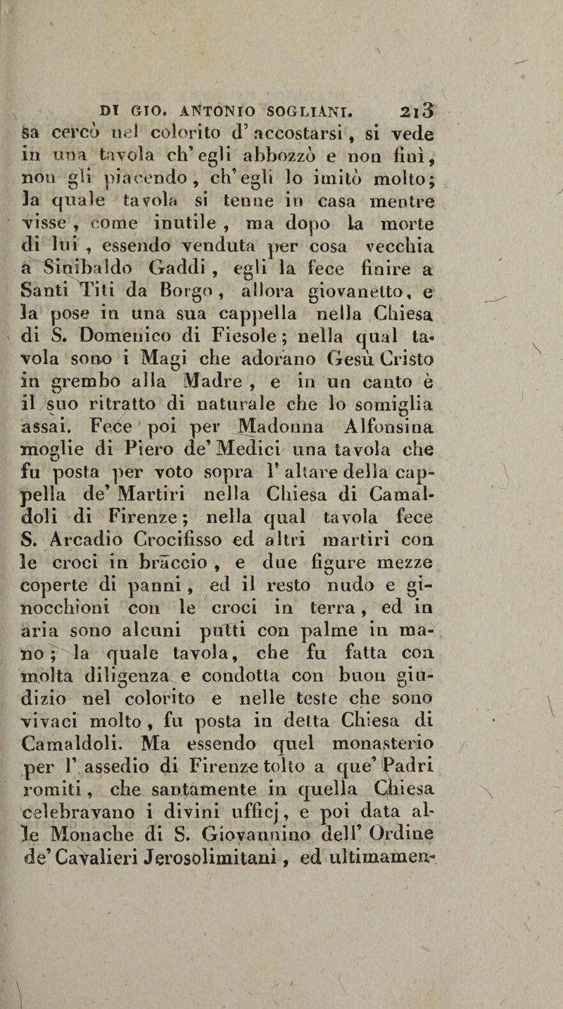 sa cercò nel colorito d’ accostarsi, si vede in una tavola ch’egli abbozzò e non lini, non gli piacendo, ch’egli lo imitò molto; la quale tavola si tenne in casa mentre visse , come inutile , ma dopo la morte di lui , essendo venduta per cosa vecchia a Sioibaldo Gaddi , egli la lece finire a Santi Ti ti da Borgo, allora giovanetto, e la pose in una sua cappella nella Chiesa di S. Domenico di Fiesole ; nella qual ta- vola sono i Magi che adorano Gesù Cristo in grembo alla Madre , e in un canto è il suo ritratto di naturale che lo somiglia assai. Fece poi per Madonna Alfonsina moglie di Piero de’ Medici una tavola che fu posta per voto sopra V ahare della cap¬ pella de’ Martiri nella Chiesa di Carnai- doli di Firenze ; nella qual tavola fece S. Arcadio Crocifisso ed altri martiri con le croci in braccio , e due figure mezze coperte di panni, ed il resto nudo e gi¬ nocchioni con le croci in terra, ed in aria sono alcuni putti con palme in ma¬ no ; la quale tavola, che fu fatta con molta diligenza^ e condotta con buon giu¬ dizio nel colorito e nelle teste che sono vivaci molto , fu posta in delta Chiesa di Carnaldoli. Ma essendo quel monasterio per 1’ assedio di Firenze tolto a que’ Padri romiti, che santamente in quella Chiesa celebravano i divini ufficj, e poi data al¬ le Monache di S. Giovannino dell’ Ordine de’Cavalieri Jerosolimitani, ed ultimamene