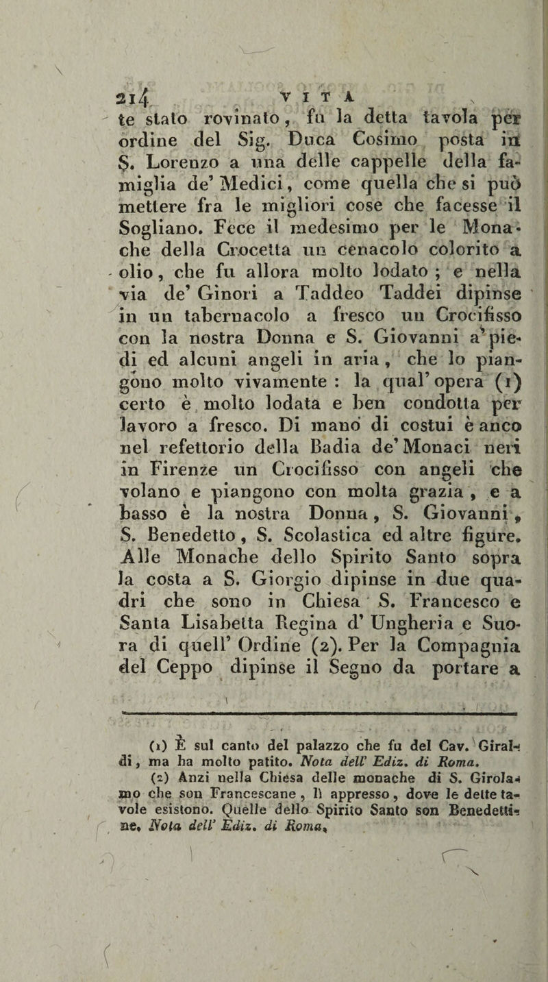 \ 4 / 214% V I T À te stato rovinato, fu la detta tavola per ordine del Sig. Duca Cosimo posta in $. Lorenzo a una delle cappelle della fa¬ miglia de’ Medici, come quella che si può mettere fra le migliori cose che facesse il Sogliano. Fece il medesimo per le Mona¬ che della Crocetta un cenacolo colorito a - olio, che fu allora molto lodato ; e nella via de’ Gìnori a Taddeo Taddei dipinse in un tabernacolo a fresco uu Crocifisso con la nostra Donna e S. Giovanni appie¬ di ed alcuni angeli in aria , che lo pian¬ gono molto vivamente : la qual’opera (i) certo è molto lodata e ben condotta per lavoro a fresco. Di mano di costui è anco nel refettorio della Badia de’Monaci neri in Firenze un Crocifisso con angeli che volano e piangono con molta grazia , e a basso è la nostra Donna, S. Giovanni, S. Benedetto, S. Scolastica ed altre figure. Alle Monache dello Spirito Santo sopra la costa a S. Giorgio dipinse in due qua¬ dri che sono in Chiesa * S. Francesco e Santa Lisabetta Regina d’ Ungheria e Suo¬ ra di quell’ Ordine (2). Per la Compagnia del Ceppo dipinse il Segno da portare a (0 È sul canto del palazzo che fu del Cav. Girai- di, ma ha molto patito. Nota dell' Ediz. di Roma. (2) Anzi nella Chiesa delle monache di S. Girola*» mo che son Francescane , lì appresso, dove le dette ta¬ vole esistono. Quelle della Spirito Santo son Benedetti? ae* Nota dell’ Èdiz. di Roma, x