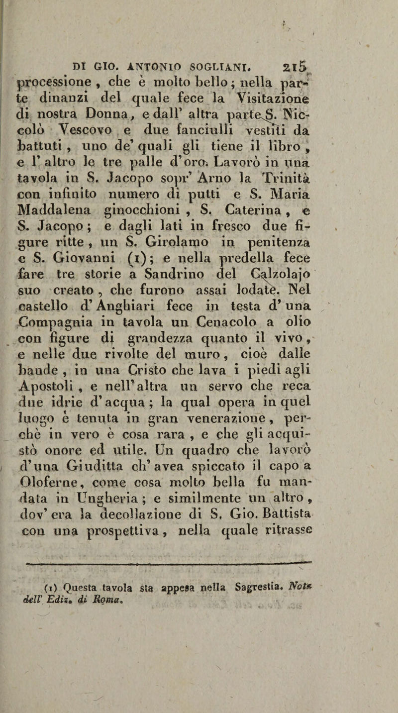processione , che è molto bello ; nella par* te dinanzi del quale fece la Visitazione di nostra Donna, e dall’ altra parte^S. Nic¬ colò Vescovo e due fanciulli vestiti da battuti , uno de’ quali gli tiene il libro , e l’altro le tre palle d’om Lavorò in una tavola in S. Jacopo sopr’ Arno la Trinità con infinito numero di putti e S. Maria Maddalena ginocchioni , S. Caterina, e S. Jacopo ; e dagli lati in fresco due fi¬ gure ritte , un S. Girolamo in penitenza e S. Giovanni (i) ; e nella predella fece fare tre storie a Sandrino del C^lzolajo suo creato , che furono assai lodata. Nei castello d’Anghiari fece in testa d’una Compagnia in tavola un Cenacolo a olio con figure di grandezza quanto il vivo, e nelle due rivolte del muro, cioè dalle Laude , in una Cristo che lava i piedi agli Apostoli , e nell’altra un servo che reca due idrie d’acqua; la qual opera in quel luogo è tenuta in gran venerazione , per¬ chè in vero è cosa rara , e che gli acqui¬ stò onore ed utile. Un quadro che lavorò d’una Giuditta eli’avea spiccato il capo a Oloferne, come cosa molto bella fu man¬ data in Ungheria ; e similmente un altro , dov’ era la decollazione di S. Gio. Battista con una prospettiva, nella quale ritrasse (0 Questa tavola sta appesa nella Sagrestia. Note dell' Edis• di Roma. &gt; -li'. W* /