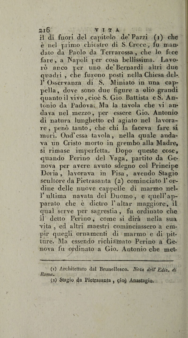 il di fuori del capitolo de’ Pazzi (1) che è nel primo chiostro di S Croce, fu man* dato da Paolo da Terrarossa , che lo ftce fare, a IN a poli per cosa bellissima. Lavo¬ ro anco per uno de* Bernardi altri due quadri , che furono posti nella Chiesa deK ]’ Osservanza di S. Miniato in una cap¬ pella, dove sono due figure a olio grandi quanto il vivo , cioè S. Gio Battista e 8. An¬ tonio da Padova. Ma la tavola che vi an¬ dava nel mezzo, per essere Gio. Antonio di natura lunghetto ed agiato nel lavora¬ re , penò tanto, che chi la faceva fare si morì. Ond’essa tavola, nella quale anda¬ va un Cristo morto in grembo alla Madre, si rimase imperfetta. Dopo queste cose, quando Ferino del Yaga, partito da Ge¬ nova per avere avuto sdegno col Principe Doria , lavorava in Pisa , avendo Sta gio scultore da Pietrasanta (2) cominciato V or¬ dine delle nuove cappelle di marmo nel- V ultima navata del Duomo, e quell’ap¬ parato che è dietro i’aitar maggiore, il qual serve per sagrestia, fu ordinato che il detto Ferino, come si dirà nella sua vita , ed altri maestri cominciassero a em¬ pir quegli ornamenti di marmo e di pit¬ ture. Ma essendo richiamato Perino a Ge¬ nova fu ordinato a Gio. Antonio che met¬ eo Architettato dal Brunellesco. Nota dèli Ediz, dà Roma♦ (2) Stagio 4a Pietfasanta , ^iog Anastagio.