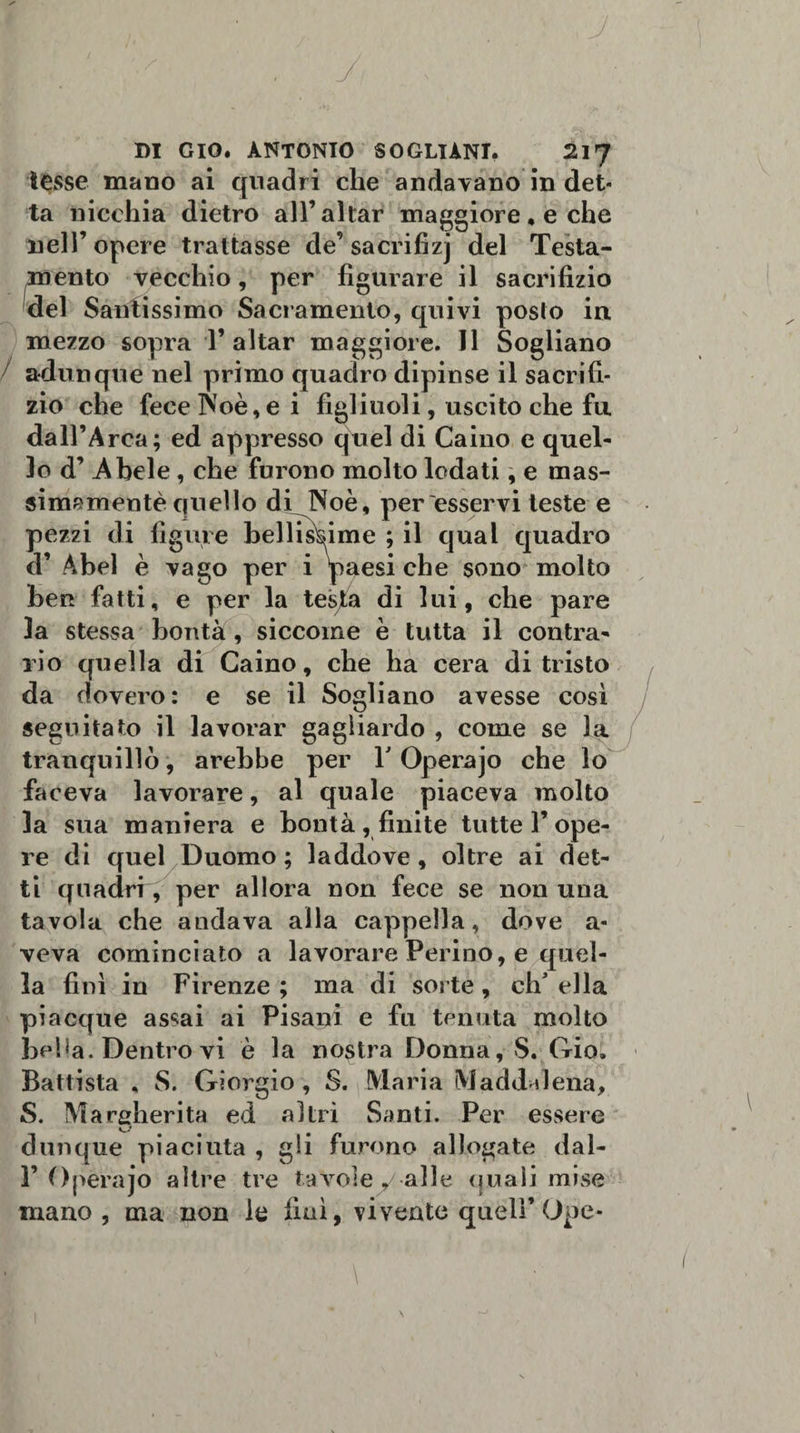 tesse mano ai quadri che andavano in det¬ ta nicchia dietro all’aitar maggiore ♦ e che nell’opere trattasse de’sacrifizj del Testa¬ mento vecchio, per figurare il sacrifizio del Santissimo Sacramento, quivi posto in mezzo sopra T aitar maggiore. Il Sogliano / adunque nel primo quadro dipinse il sacrifi¬ zio che fecelNoè,ei figliuoli, uscito che fu dall’Arca; ed appresso quel di Caino e quel¬ lo d’ Abele, che furono molto lodati, e mas¬ simamente quello dfJNoè, per esservi leste e pezzi di figure bellissime ; il qual quadro d’ Abel è vago per i 'paesi che sono molto ben fatti, e per la testa di lui, che pare la stessa bontà , siccome è tutta il contra- rio quella di Caino, che ha cera di tristo da dovero: e se il Sogliano avesse così seguitato il lavorar gagliardo , come se la tranquillò, arebbe per V Operajo che lo faceva lavorare, al quale piaceva molto la sua maniera e bontà, finite tutte l’ope¬ re di quel Duomo ; laddove , oltre ai det¬ ti quadri, per allora non fece se non una tavola che andava alla cappella, dove a- veva cominciato a lavorare Ferino, e quel¬ la fini in Firenze ; ma di sorte, eh' ella piacque assai ai Pisani e fu tenuta molto belja. Dentro vi è la nostra Donna, S. Gioì Battista , S. Giorgio , S. Maria Maddalena, S. Margherita ed altri Santi. Per essere dunque piaciuta , gli furono allogate dal- F Operajo altre tre tavole y alle quali mise mano , ma non le finì, vivente quell’Ope-