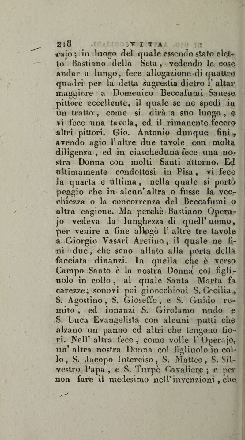 fajo ; in luogo del quale essendo stato elet¬ to Bastiano della Seta , vedendo le cose andar a lungo, fece allogazione di quattro quadri per la detta Sagrestia dietro 1’ aitar maggiore a Domenico Beccafumi Sanese pittore eccellente, il quale se ne spedì in un tratto , come si dirà a suo luogo , e vi fece una tavola, ed il rimanente fecero altri pittori. Gio. Antonio dunque finì, avendo agio l’altre due tavole con molta diligenza , ed in ciascheduna fece una no¬ stra Donna con molti Santi attorno. Ed ultimamente condottosi in Pisa, vi fece la quarta e ultima, nella quale si portò peggio che in alcun’altra o fusse la vec¬ chiezza o la concorrenza del Beccafumi o altra cagione. Ma perchè Bastiano Opera- jo vedeva la lunghezza di quell’uomo, per venire a fine allogò 1’ altre tre tavole a Giorgio Vasari Aretino, il quale ne fi¬ nì due, che sono allato alla porta della facciata dinanzi. In quella che è verso Campo Santo è la nostra Donna col figli¬ uolo in collo, al quale Santa Marta fa carezze; sonovi poi ginocchioni S. Cecilia , S. Agostino, S. Gioseffo, e S. Guido ro¬ mito , ed innanzi S. Girolamo nudo e S. Luca Evangelista con alcuni putti che alzano un panno ed altri che tengono fio¬ ri. Nell’ altra fece , come voile Y Opera jo, un’ altra nostra Donna col figliuolo in col- lo, S. Jacopo Interciso, S. Matteo, S. Sil¬ vestro Papa , e S. Turpe Cavaliere ; e per non fare il medesimo nell’ invenzioni, che