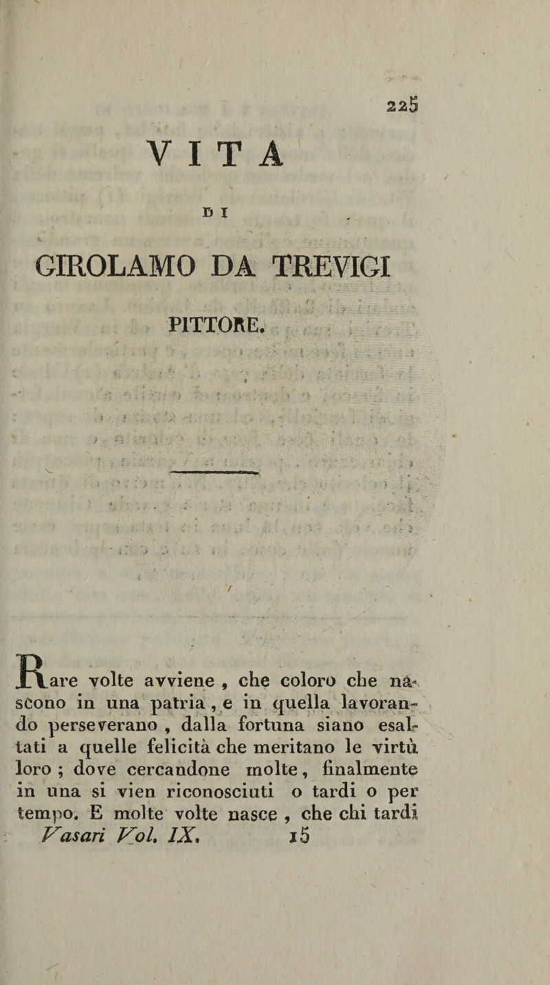 VITA D I GIROLAMO DA TREVIGI -, . * , . PITTORE. J\.are volte avviene , che coloro che nà¬ scono in una patria , e in quella lavoran¬ do perseverano , dalla fortuna siano esal¬ tati a quelle felicità che meritano le virtù loro; dove cercandone molte, finalmente in una si vien riconosciuti o tardi o per tempo. E molte volte nasce , che chi tardi Vasari Voi. IX, j5