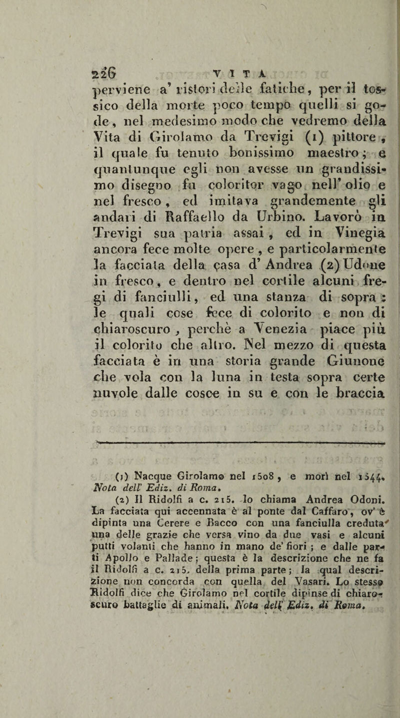 220 VITA perviene a’ ristori delle fatiche, perii tos¬ sico della morte poco tempo quelli si go¬ de , nel medesimo modo che vedremo della Vita di Girolamo da Trevigi (i) pittore , il quale fu tenuto bollissimo maestro; e quantunque egli non avesse un grandissi¬ mo disegno fu coloritqr vago nell’ olio e nel fresco, ed imitava grandemente gli andari di Raffaello da Urbino. Lavorò in Trevigi sua patria assai , ed in Vinegia ancora fece molte opere , e particolarmente la facciata della &lt;?asa d’ Andrea (2) Udirne in fresco, e dentro nel cortile alcuni fre¬ gi di fanciulli, ed una stanza di sopra: le quali cose fece di colorilo e non di chiaroscuro , perchè a Venezia piace più il colorito che altro. INel mezzo di questa facciata è in una storia grande Giunouc che vola con la luna in testa sopra certe nuvole dalle cosce in su e con le braccia - (j) Nacque Girolamo nel i5o8 , e mori nel 1544, Nota dell' Ediz. di Roma, (2) Il Ridolfi a c. 215. lo chiama Andrea Odoni. La facciata qui accennata è al ponte dal Caffaro, ov’ è dipinta una Cerere e Bacco con una fanciulla creduta' una delle grazie che versa vino da due vasi e alcuni putti volanti che hanno in mano de’ fiori ; e dalle par¬ ti Apollo e Pallade; questa è la descrizione che ne fa il Ridolfi a c. 215. della prima parte; la qual descri¬ zione non concorda con quella del Vasari. Lo stesso Ridolfi dice che Girolamo nel cortile dipinse di chiaro¬ scuro battaglie di animali. Nota diU' Ediz. di Rema,