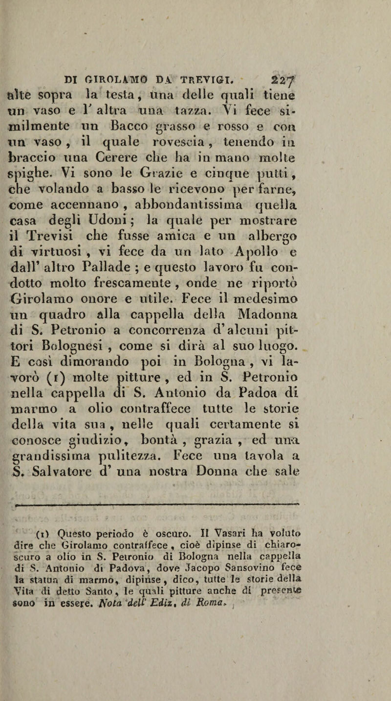alte sopra la testa, una delle quali tiene un vaso e Y altra una tazza. Vi fece si¬ milmente un Bacco grasso e rosso e con un vaso , il quale rovescia, tenendo in braccio una Cerere che ha in mano molte spighe. Vi sono le Grazie e cinque putti, che volando a basso le ricevono per farne, come accennano , abbondantissima quella casa degli Udoni ; la quale per mostrare il Trevisi che fosse amica e un albergo di virtuosi , vi fece da un lato Apollo e dall’ altro Pallade ; e questo lavoro fu con¬ dotto molto frescamente , onde ne riportò Girolamo onore e utile. Fece il medesimo un quadro alla cappella della Madonna di S. Petronio a concorrenza d’alcuni pit¬ tori Bolognesi , come si dirà al suo luogo. E così dimorando poi in Bologna , vi la¬ vorò (r) molte pitture , ed in S. Petronio nella cappella di S. Antonio da Padoa di marmo a olio contraffece tutte le storie della vita sua , nelle quali certamente si conosce giudizio, bontà , grazia , ed una grandissima pulitezza. Fece una tavola a S. Salvatore d’ una nostra Donna che sale (i) Questo periodo è oscuro. II Vasari ha voluto dire che Girolamo contraffece , cioè dipinse di chiaro¬ scuro a olio in S. Petronio di Bologna nella cappella di 5. Antonio di Padova, dove Jacopo Sansovino fece la statua di marmo, dipinse, dico, tutte le storie della Vita di detto Santo, le quali pitture anche di prefents sono in essere. Nota deli’ Ediz, di Roma,.