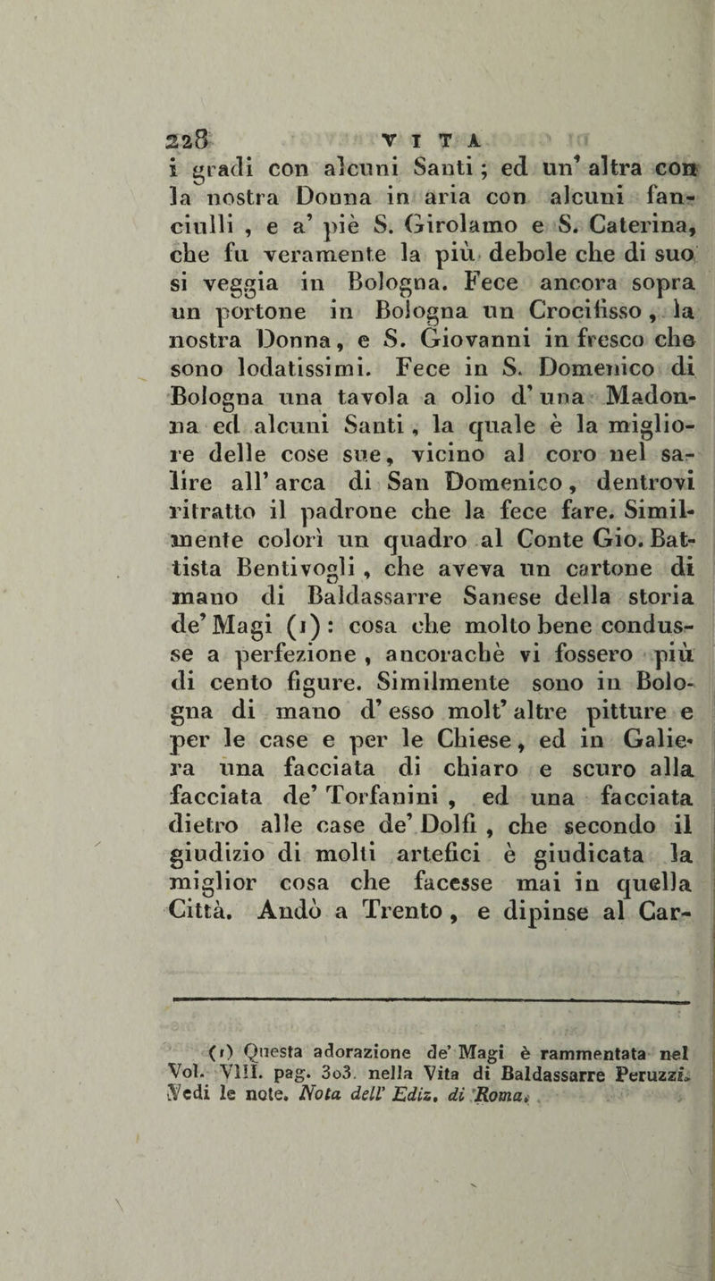 i gradi con alcuni Santi ; ed un’ altra con la nostra Donna in aria con alcuni fan¬ ciulli , e a’ piè S. Girolamo e S. Caterina, che fu veramente la più debole che di suo si veggia in Bologna. Fece ancora sopra un portone in Bologna un Crocifisso, la nostra Donna, e S. Giovanni in fresco che sono lodatissimi. Fece in S. Domenico di Bologna una tavola a olio d’una Madon¬ na ed alcuni Santi, la quale è la miglio¬ re delle cose sue, vicino al coro nel sa¬ lire all’ arca di San Domenico, dentrovi ritratto il padrone che la fece fare. Simil¬ mente colorì un quadro al Conte Gio. Bat¬ tista Bentivogli , che aveva un cartone di mano di Baldassarre Sanese della storia de’Magi (i): cosa che molto bene condus¬ se a perfezione , ancoraché vi fossero più di cento figure. Similmente sono in Bolo¬ gna di mano d’esso molt’ altre pitture e per le case e per le Chiese, ed in Galie- ra una facciata di chiaro e scuro alla facciata de’ Torfanini , ed una facciata dietro alle case de’ Dolfi , che secondo il giudizio di molti artefici è giudicata la miglior cosa che facesse mai in quella Città. Andò a Trento , e dipinse al Car- CO Questa adorazione de’ Magi è rammentata nel Voi. Vili. pag. 3o3. nella Vita di Baldassarre Peruzzi» Vedi le note. Nota dell' Ediz, di Roma.