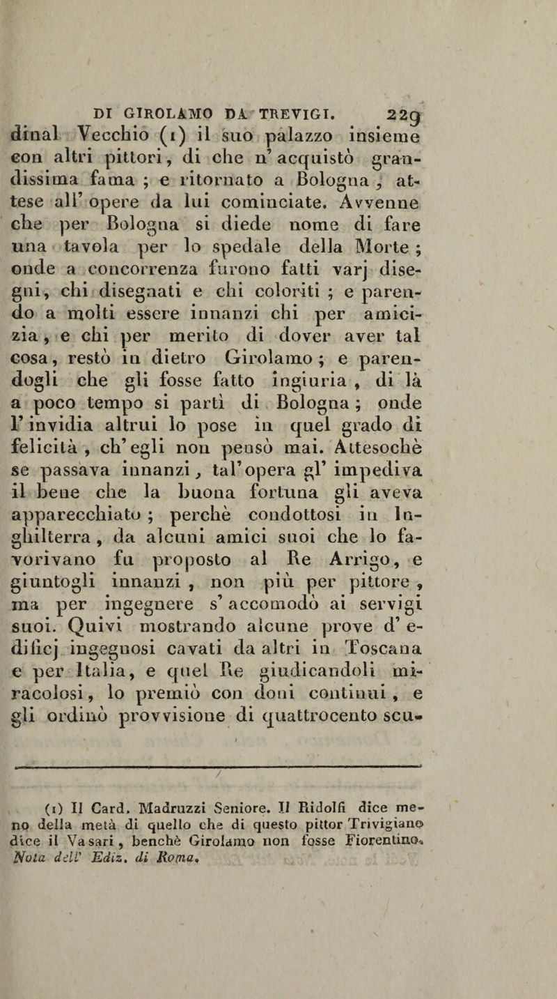 DI GIROLAMO DÀ* TREVIGI. 22g dtnal Vecchio (i) il suo palazzo insieme con altri pittori, di che n’acquistò gran¬ dissima fama ; e ritornato a Bologna , at¬ tese ali’ opere da lui cominciate. Avvenne che per Bologna si diede nome di fare una tavola per lo spedale della Morte ; onde a concorrenza furono fatti varj dise¬ gni, chi disegnati e chi coloriti ; e paren¬ do a molti essere innanzi chi per amici¬ zia , e chi per merito di dover aver tal cosa, restò in dietro Girolamo; e paren¬ dogli che gli fosse fatto ingiuria , di là a poco tempo si partì di Bologna ; onde F invidia altrui lo pose in quel grado di felicità, ch’egli non pensò mai. Attesoché se passava innanzi, taFopera gl’impediva il bene che la buona fortuna gli aveva apparecchiato ; perchè condottosi in In¬ ghilterra , da alcuni amici suoi che lo fa¬ vorivano fu proposto al Re Arrigo, e giuntogli innanzi , non più per pittore , ma per ingegnere s’accomodò ai servigi suoi. Quivi mostrando alcune prove d’ e- dilicj ingegnosi cavati da altri in Toscana e per Italia, e quel Re giudicandoli mi¬ racolosi, lo premiò con doni continui, e gli ordinò provvisione di quattrocento scu» ■ ' / (i) Il Card. Madruzzi Seniore. Il Ridolfi dice me¬ no della metà di quello che di questo pittor Trivigian© dice il Vasari, benché Girolamo non fosse Fiorentino.. Nola dell' Ediz, di Roma,