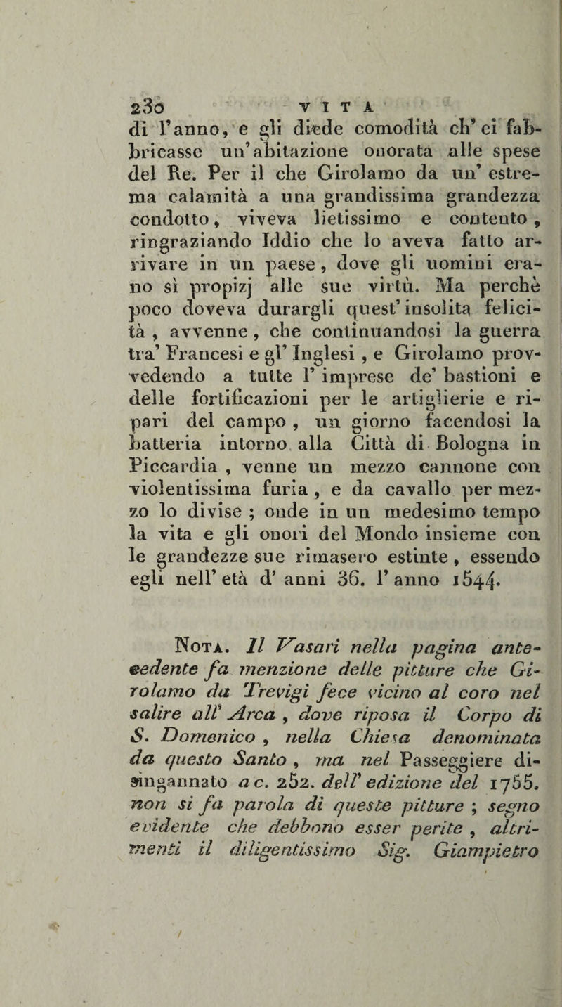 z3o vita eli Tanno, e gli diede comodità eh’ ei fab¬ bricasse un’abitazione onorata alle spese del Re. Per il che Girolamo da un’ estre¬ ma calamità a una grandissima grandezza condotto, viveva lietissimo e contento, ringraziando Iddio che lo aveva fatto ar¬ rivare in un paese , dove gli uomini era¬ no sì propizj alle sue virtù. Ma perchè poco doveva durargli quest’insolita felici¬ tà , avvenne , che continuandosi la guerra tra’ Francesi e gl’ Inglesi , e Girolamo prov¬ vedendo a tutte T imprese de’ bastioni e delle fortificazioni per le artiglierie e ri¬ pari del campo , un giorno facendosi la batteria intorno alla Città di Bologna in Piccardia , venne un mezzo cannone con violentissima furia , e da cavallo per mez¬ zo lo divise ; onde in un medesimo tempo la vita e gli onori del Mondo insieme con le grandezze sue rimaser o estinte , essendo egli nell’età d’ anni 36. Tanno 1544. Nota. Il Vasari nella pagina ante¬ cedente fa menzione delle pitture che Gi¬ rolamo da T'revigi fece vicino al coro nel salire alt A.rca , dove riposa il Corpo di S. Domenico , nella Chiesa denominata da questo Santo , ma nel Passeggiere di¬ singannato a c. zòz. deir edizione del iy55. non si fa parola di queste pitture ; segno evidente che debbono esser perite , altri¬ menti il diligentissimo Sig. Giampietro