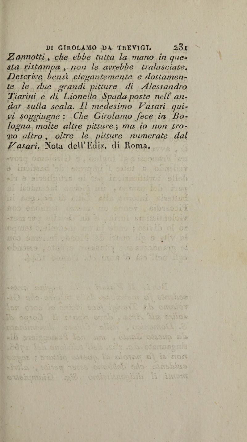 Zannotti y che ebbe tutta la mano in que¬ sta ristampa , non le avrebbe tralasciate, Descrive bensì elegantemente e dottamen¬ te le due grandi pitture di Alessandro Tìarini e di Lionello Spada poste nell' an¬ dar sulla scala. Il medesimo Vasari qui¬ vi sogghigno : Che Girolamo fece in Bo¬ logna molte altre pitture ; ma io non tro¬ vo altro , oltre le pitture numerate dal Vasari. Nota dell’Ediz. di Pi ora a. s N&gt;*»1