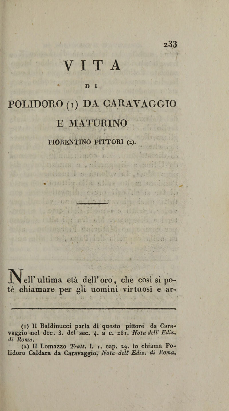 VITA D I POLIDORO (i) DA CARAVAGGIO E MATURINO FIORENTINO PITTORI (s). * * J\| eli’ ultima età dell’ oro, che così si po¬ tè chiamare per gli uomini virtuosi e ar- (1) II Baldinucci parla di questo pittore da Cara¬ vaggio nel dee. 3. del sec. 4. a c. 281. Nota dell' Ediz. di Roma. (2) Il Lomazzo Tratt. 1. x. cap. 29. Io chiama Po¬ lidoro Caldara da Caravaggio. Nota dell’ Ediz. di Roma»