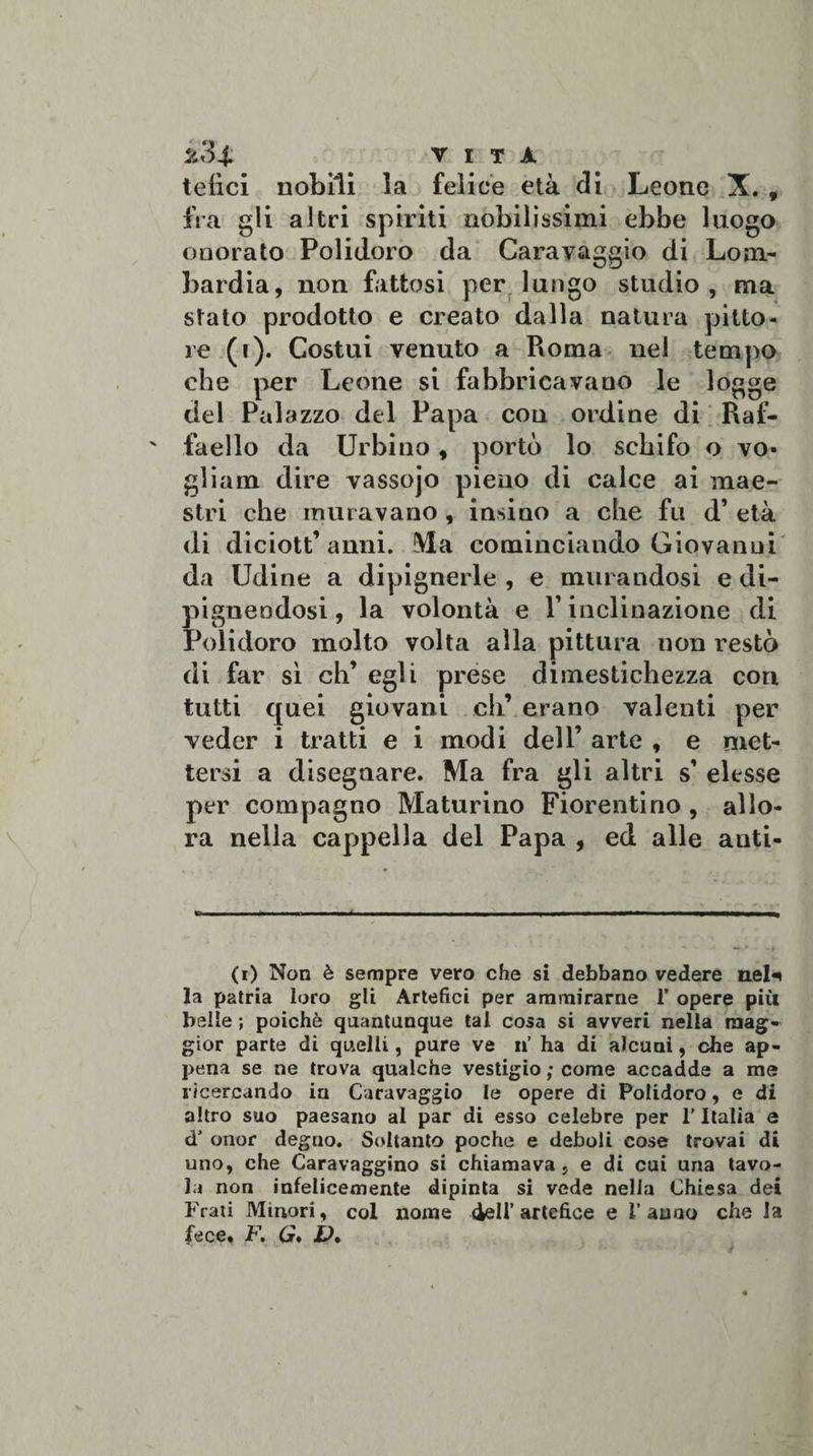 2 3 4. VITA telici nobili la felice età di Leone X. , fra gli altri spiriti nobilissimi ebbe luogo onorato Polidoro da Caravaggio di Lom¬ bardia, non fattosi per lungo studio, ma stato prodotto e creato dalla natura pitto¬ re (i). Costui venuto a Pioma nel tempo che per Leone si fabbricavano le logge del Palazzo del Papa con ordine di Raf¬ faello da Urbino, portò lo schifo o vo¬ gliane dire vassojo pieno di calce ai mae¬ stri che muravano , insino a che fu d’ età di diciott’anni. Ma cominciando Giovanui da Udine a dipignerle , e murandosi e di- pignendosi, la volontà e Y inclinazione di Polidoro molto volta alla pittura non restò di far sì eh’ egli prese dimestichezza cori tutti quei giovani eh’ erano valenti per veder i tratti e i modi dell’ arte , e met¬ tersi a disegnare. Ma fra gli altri s’ elesse per compagno Maturino Fiorentino , allo¬ ra nella cappella del Papa , ed alle anti¬ co Non è sempre vero che si debbano vedere nel* la patria loro gli Artefici per ammirarne 1’ opere più belle ; poiché quantunque tal cosa si avveri nella mag¬ gior parte di quelli, pure ve n’ ha di alcuni, che ap¬ pena se ne trova qualche vestigio ; come accadde a me ricercando in Caravaggio le opere di Polidoro, e di altro suo paesano al par di esso celebre per l’Italia e d’ onor degno. Soltanto poche e deboli cose trovai di uno, che Caravaggino si chiamava , e di cui una tavo¬ la non infelicemente dipinta si vede nella Chiesa dei Frati Minori, col nome 4ell’artefice e l’anno che la fece, F. G* V»