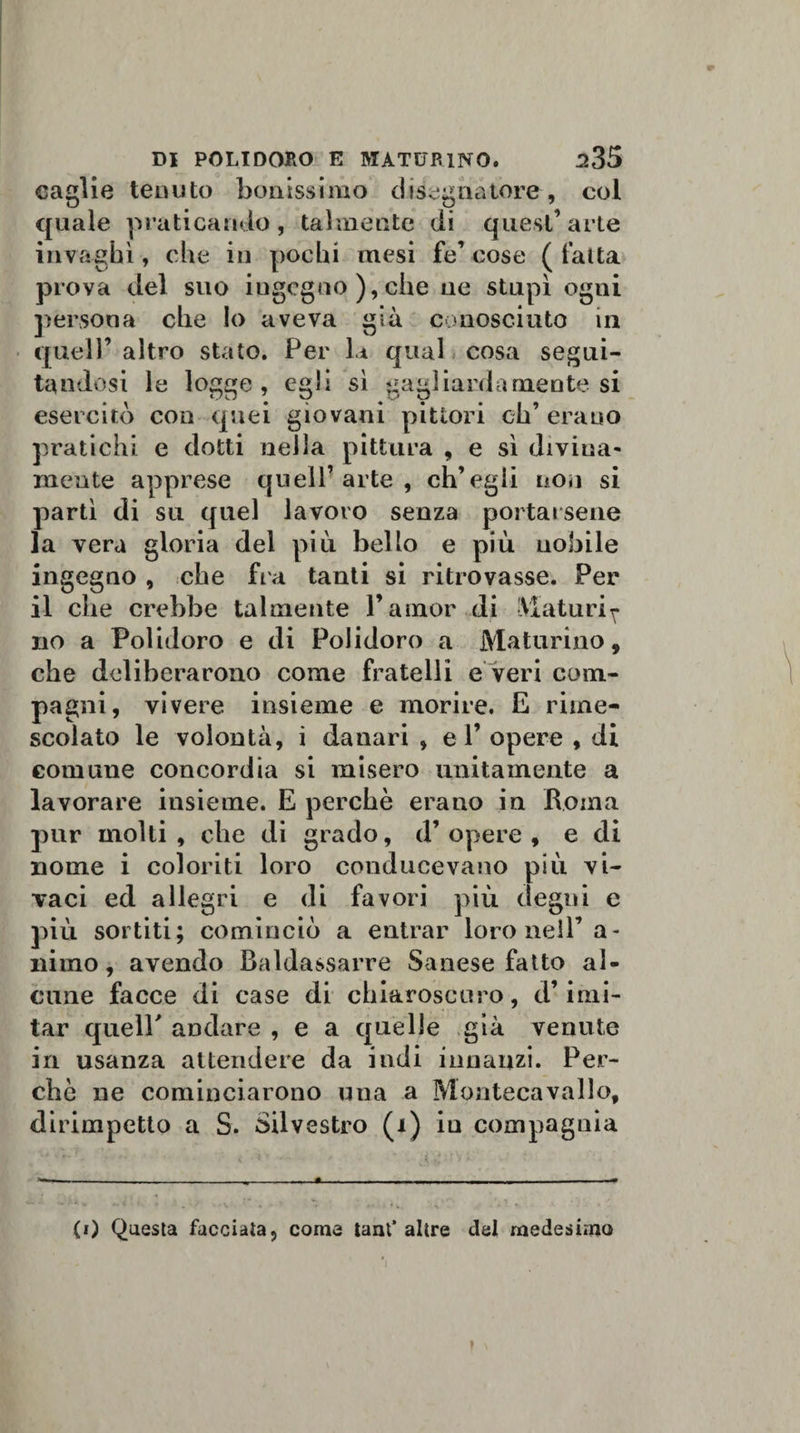caglio tenuto bollissimo disegnatore, col quale praticando, talmente di quest’arte invaghì, che in pochi mesi fe’ cose ( fatta prova del suo ingegno ), che uè stupì ogni persona che Io aveva già conosciuto in quell’ altro stato. Per la qual cosa segui¬ tandosi le logge, egli sì gagliardamente si esercitò con quei giovani pittori eh’ erano pratichi e dotti nella pittura , e sì divina¬ mente apprese quell’arte, ch’egli non si partì di su quel lavoro senza portarsene la vera gloria del più bello e più nobile ingegno , che fra tanti si ritrovasse. Per il che crebbe talmente l’amor di Maturi ^ no a Polidoro e di Polidoro a Maturino, che deliberarono come fratelli e veri com¬ pagni, vivere insieme e morire. E rime¬ scolato le volontà, i danari , el’ opere , di comune concordia si misero unitamente a lavorare insieme. E perchè erano in Roma pur molti, che di grado, d’opere, e di nome i coloriti loro conducevano più vi¬ vaci ed allegri e di favori più degni e più sortiti; cominciò a entrar loro nell’a - niino, avendo Baldassarre Sanese fatto al¬ cune facce di case di chiaroscuro, d’imi¬ tar quelF andare , e a quelle già venute in usanza attendere da indi innanzi. Per¬ chè ne cominciarono una a Montecavallo, dirimpetto a S. Silvestro (i) in compagnia { * * * \ •.' ' h - .——....—, - - ———- (0 Questa facciata, come tant’ altre del medesimo ?