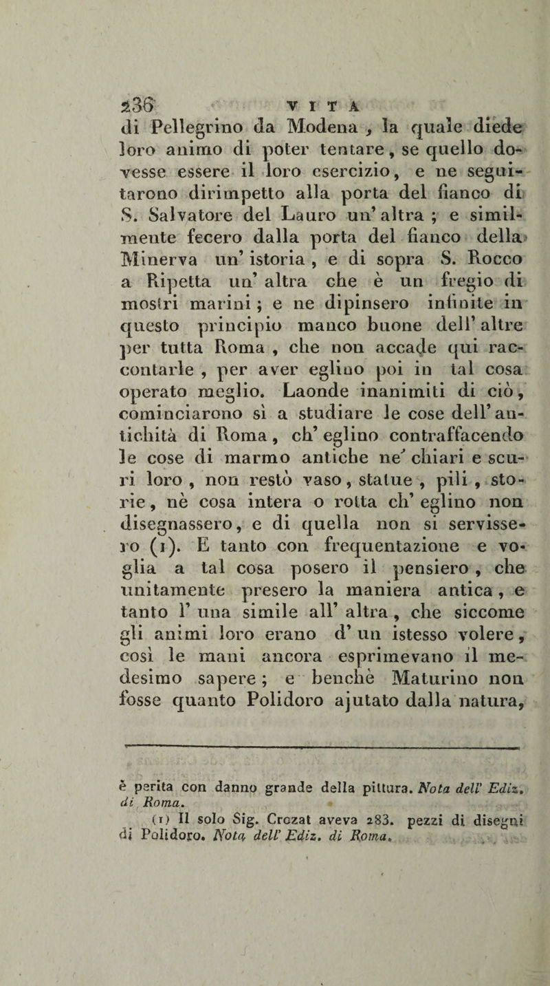 di Pellegrino da Modena , la quale diede loro animo di poter tentare, se quello do¬ vesse essere il loro esercizio, e ne segui¬ tarono dirimpetto alla porta del fianco di S. Salvatore del Lauro un’altra; e simil- ineute fecero dalla porta del fianco della Minerva un’ istoria , e di sopra S. Rocco a Ripetta un’ altra che è un fregio di mostri marini ; e ne dipinsero infinite in questo principio manco buone dell’ altre per tutta Roma , che non accade qui rac¬ contarle , per aver eglino poi in tal cosa operato meglio. Laonde inanimiti di ciò, cominciarono sì a studiare le cose dell’an¬ tichità di Roma , eh’ eglino contraffacendo le cose di marmo antiche ne' chiari e scu¬ ri loro , non restò vaso, statue , pili , sto¬ rie , nè cosa intera o rotta eh’ eglino non disegnassero, e di quella non si servisse¬ ro (i). E tanto con frequentazione e vo¬ glia a tal cosa posero il pensiero , che unitamente presero la maniera antica , e tanto Y una simile all’ altra , che siccome gli animi loro erano d’ un istesso volere, così le mani ancora esprimevano il me¬ desimo sapere; e benché Maturino non fosse quanto Polidoro ajutato dalla natura, è perita con danno grande della pittura. Nota dell' Ediz. di Roma. (i) Il solo Sig. Crozat aveva 283. pezzi di disegni di Polidoro. Nota dell' Ediz. di Roma.