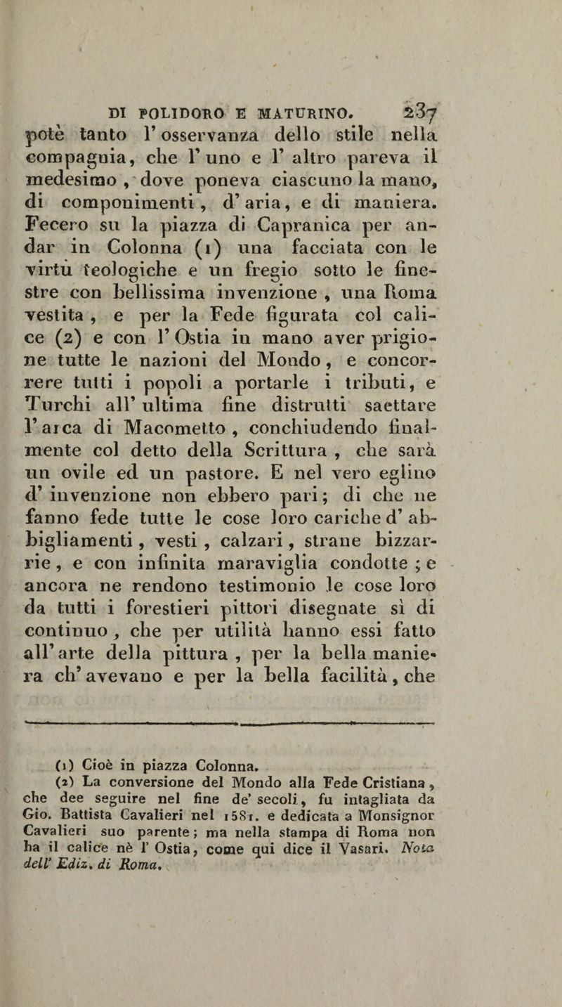I DI POLIDORO E MATURINO. Z3j potè tanto l’osservanza dello stile nella compagnia, che l’uno e 1’ altro pareva il medesimo , dove poneva ciascuno la mano, di componimenti, d’aria, e di maniera. Fecero su la piazza di Capranica per an¬ dar in Colonna (1) una facciata con le virtù teologiche e un fregio sotto le fine¬ stre con bellissima invenzione , una Roma vestita , e per la Fede figurata col cali¬ ce (2) e con l’Ostia in mano aver prigio¬ ne tutte le nazioni del Mondo, e concor¬ rere tutti i popoli a portarle i tributi, e Turchi all’ ultima fine distrutti saettare l’arca di Macometto , conchiudendo final¬ mente col detto della Scrittura , che sarà un ovile ed un pastore. E nel vero eglino d’ invenzione non ebbero pari ; di che ne fanno fede tutte le cose loro cariche d’ ab¬ bigliamenti , vesti , calzari, strane bizzar¬ rie , e con infinita maraviglia condotte ; e ancora ne rendono testimonio le cose loro da tutti i forestieri pittori disegnate sì di continuo, che per utilità hanno essi fatto all’arte della pittura, per la bella manie¬ ra eh’ avevano e per la bella facilità, che (1) Cioè in piazza Colonna. (2) La conversione del Mondo alla Fede Cristiana, che dee seguire nel fine de’secoli, fu intagliata da Gio. Battista Cavalieri nel i5Sr. e dedicata a Monsignor Cavalieri suo parente ; ma nella stampa di Roma non ha il calice nè 1’ Ostia, come qui dice il Vasari. Noia dell Ediz. di Roma,