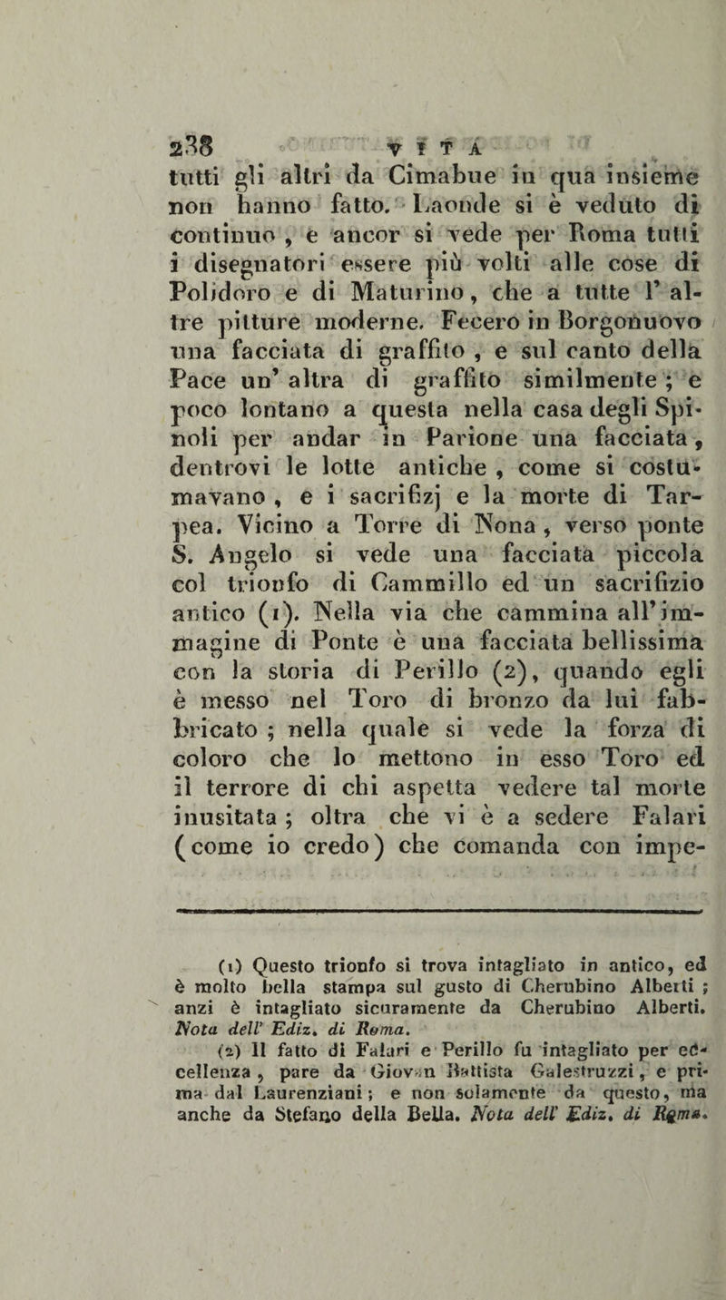 tutti gli altri (la Cimabue in qua insieme non hanno fatto. Laonde si è veduto di continuo , è ancor si vede per Roma tutti i disegnatori essere più volti alle cose di Polid oro e di Maturino, che a tutte F al¬ tre pitture moderne. Fecero in Borgonuovo una facciata di graffito , e sul canto della Pace un’ altra di graffito similmente ; e poco lontano a questa nella casa degli Spi¬ noli per andar in Barione una facciata, dentrovi le lotte antiche , come si costu¬ mavano , e i sacrifizj e la morte di Tar- pea. Vicino a Torre di Nona , verso ponte S. Angelo si vede una facciata piccola col trionfo di Cam mi! io ed un sacrifizio antico (i). Nella via che cammina all’im¬ macine di Ponte è una facciata bellissima con la storia di Perillo (2), quando egli è messo nel Toro di bronzo da lui fab¬ bricato ; nella quale si vede la forza di coloro che lo mettono in esso Toro ed il terrore di chi aspetta vedere tal morte inusitata ; oltra che vi è a sedere Falari (come io credo) che comanda con impe¬ ci) Questo trionfo si trova intagliato in antico, ed è molto bella stampa sul gusto di Cherubino Alberti ; anzi è intagliato sicuramente da Cherubino Alberti. Nota dell’ Ediz. di Roma. (2) 11 fatto di Falari e Perillo fu intagliato per ec¬ cellenza , pare da Giov m battista Galestruzzi, e pri¬ ma dal Laurenziani ; e non solamente da questo, ma anche da Stefano della Bella. Nota dell' Ediz, di