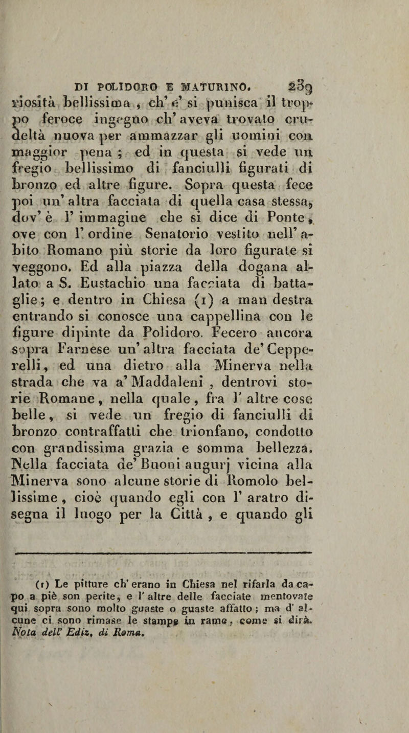riosità bellissima , eh’ e’ si punisca il trop¬ po feroce ingegno ch’aveva trovato cru¬ deltà nuova per ammazzar gli uomini con. maggior pena ; ed in questa si vede un fregio bellissimo di fanciulli figurati di bronzo ed altre figure. Sopra questa fece poi un’ altra facciata di quella casa stessa* dov’ è F immagine che si dice di Ponte » ove con 1’ ordine Senatorio vestito nell’ a- bito Romano più storie da loro figurate si veggono. Ed alla piazza della dogana al¬ lato a S. Eustachio una facciata di batta¬ glie ; e dentro in Chiesa (i) a man destra entrando si conosce una cappellina con le figure dipinte da Polidoro. Fecero ancora sopra Farnese un’altra facciata de’Ceppe¬ relli , ed una dietro alla Minerva nella strada che va a’ Maddaleni ,, dentrovi sto¬ rie Romane , nella quale , fra F altre cose belle» si vede un fregio di fanciulli di bronzo contraffatti che trionfano, condotto con grandissima grazia e somma bellezza. INella facciata de’ Buoni augurj vicina alla Minerva sono alcune storie di llomolo bel¬ lissime , cioè quando egli con F aratro di¬ segna il luogo per la Città , e quando gli ' *• i • •1 (r) Le pitture eh’erano in Chiesa nel rifarla da ca¬ po a piè son perite, e I'altre delle facciate mentovate qui sopra sono molto guaste o guaste affatto; ma d’ al. cune ci sono rimase le stampa in rama, come si dirà.