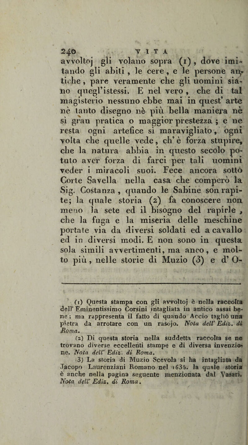 24© VITA avvoltoj gli volauo sopra (1) , dove imi¬ tando gli abiti , le cere , e le persone an* tiche, pare veramente che gli uomini sia¬ no quegl’ istessi. E nel vero , che di tal magisterio nessuno ebbe mai in quest’arte nè tanto disegno nè più bella maniera nè sì gran pratica o maggior prestezza ; e ne resta ogni artefice sì maravigliato, ogni volta che quelle vede, eh’è forza stupire, che la natura abbia in questo secolo po¬ tuto aver forza di birci per tali uomini veder i miracoli suoi. Fece ancora sotto Corte Savella nella casa che comperò la Sig. Costanza, quando le Sabine son rapi¬ te; la quale storia (2) fa conoscere non meno la sete ed il bisogno del rapirle , che la fuga e la miseria delle meschine portate via da diversi soldati ed a cavallo ed in diversi modi. E non sono in questa sola simili avvertimenti, ma anco, e mol¬ to più, nelle storie di Muzio (3) e d’ O- (1) Questa stampa con gli avvoltoj è nella raccolta dell’ Eminentissimo Corsini intagliata in antico assai be¬ ne ; ma rappresenta il fatto di quando Accio tagliò una pietra da arrotare con un rasojo. Nola dell' Ediz. di Roma. (z) Di questa storia nella suddetta raccolta se ne trovano diverse eccellenti stampe e di diversa invenzio* ne. Nota dell’ Ediz. di Roma. 3) La storia di Muzio Scevola si ha intagliata da Jacopo Laurenziani Romano nel 1635. la quale storia è anche nella pagina seguente menzionata dal Vasari. Nota dell’ Ediz. di Roma. r