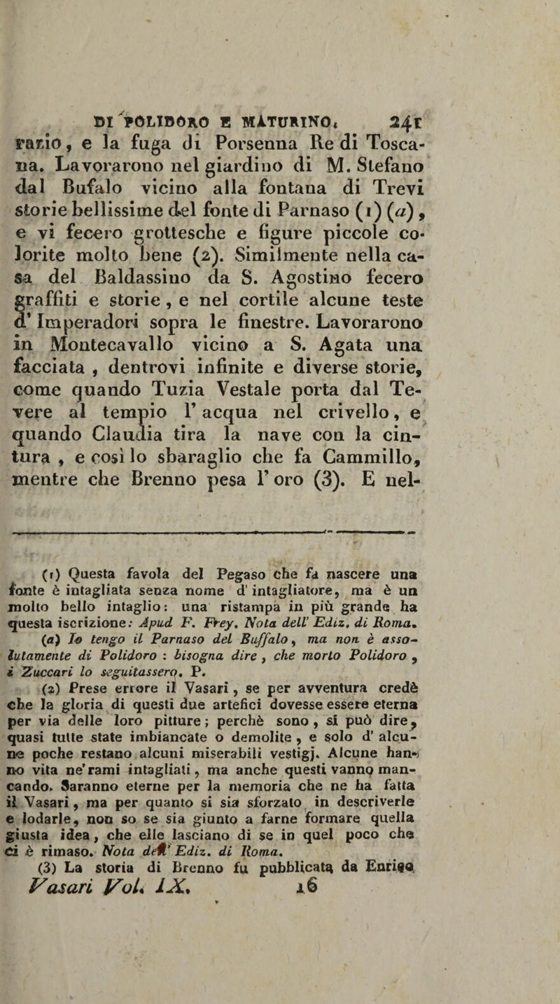 rado, e la fuga di Porsenna Redi Tosca¬ na. Lavorarono nel giardino di M. Slefano dal Bufalo vicino alla fontana di Trevi storie bellissime del fonte di Parnaso (i) («) , e vi fecero grottesche e figure piccole co¬ lorite molto bene (2). Similmente nella ca¬ sa del Baldassino da S. Agostino fecero graffiti e storie, e nel cortile alcune teste d* Imperadori sopra le finestre. Lavorarono in Montecavallo vicino a S. Agata una facciata , dentrovi infinite e diverse storie, come quando Tuzia Vestale porta dal Te¬ vere al tempio l’acqua nel crivello, e quando Claudia tira la nave con la cin¬ tura , e così lo sbaraglio che fa Cammillo, mentre che Brenno pesa 1’ oro (3). E nel- (r) Questa favola del Pegaso che fa nascere una fonte è intagliata senza nome d'intagliatore, ma è un molto bello intaglio: una ristampa in più grande ha questa iscrizione: Apud F. Frey. Nota dell’ Ediz. di Roma. (a) lo tengo il Parnaso del Buffalo, ma non. è asso¬ lutamente di Polidoro : bisogna dire , che morto Polidoro , i Zuccari lo seguitassero, P» (z) Prese errore il Vasari, se per avventura credè che la gloria di questi due artefici dovesse essere eterna per via delle loro pitture; perchè sono, si può dire^ quasi tutte state imbiancate o demolite , e solo d’ alcu¬ ne poche restano alcuni miserabili vestigj. Alcune han** no vita ne'rami intagliati, ma anche questi vanno man¬ cando. Saranno eterne per la memoria che ne ha fatta il Vasari, ma per quanto si sia sforzalo in descriverle e lodarle, non so se sia giunto a farne formare quella giusta idea, che elle lasciano di se in quel poco che d è riinaso. Nota dell’ Ediz. di Roma. (3) La storia di Brenno fu pubblicata da Enrico. Vasari Voi« IX. 16