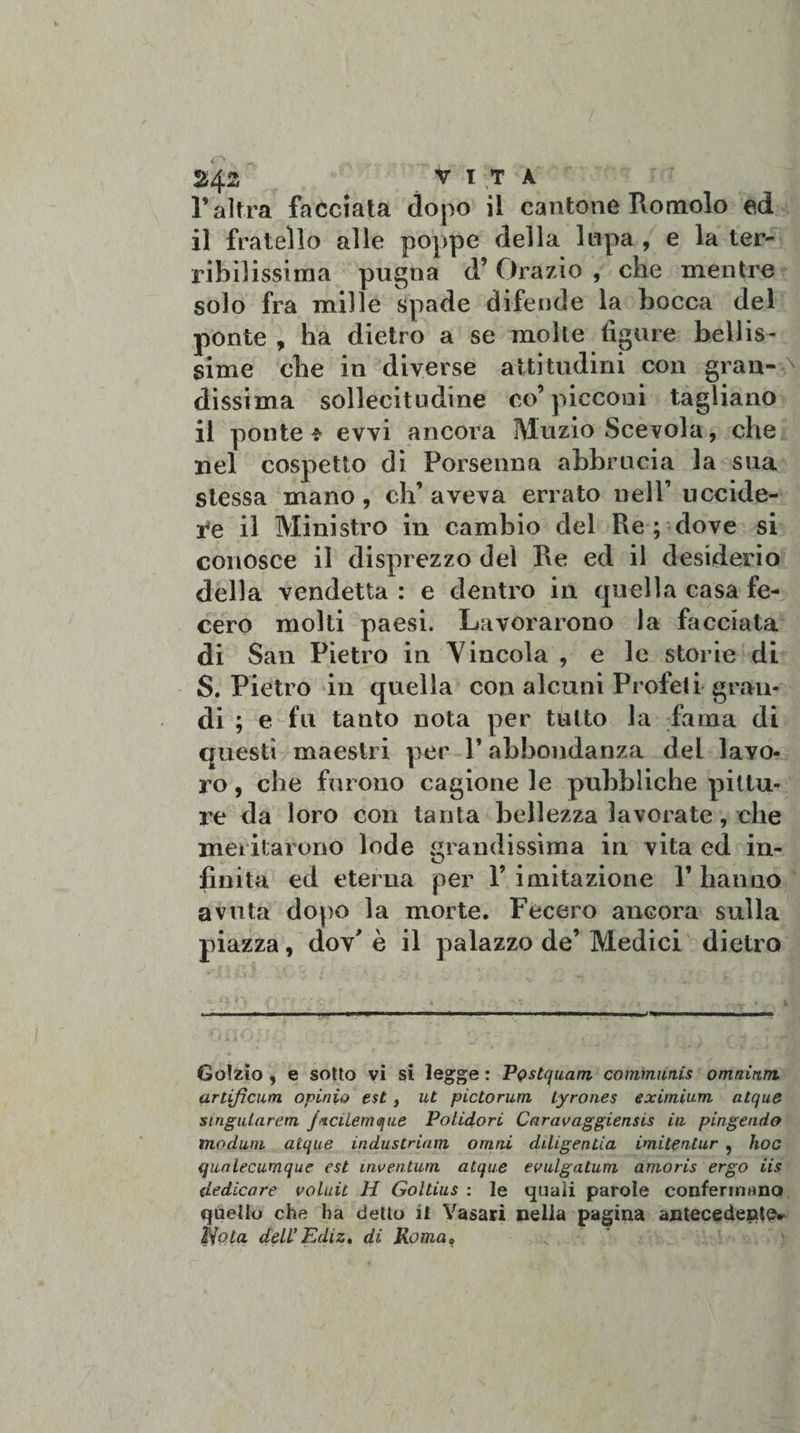 l’altra facciata dopo il cantone Romolo ed il fratello alle poppe della lupa, e la ter¬ ribilissima pugna d’ Orazio , che mentre solo fra mille spade difende la bocca del ponte , ha dietro a se molle figure bellis¬ sime che in diverse attitudini con gran¬ dissima sollecitudine co’picconi tagliano il ponte * evvi ancora Muzio Scevola, che nel cospetto di Porseuna abbrucia la sua stessa mano, eh’ aveva errato nell’ uccide¬ re il Ministro in cambio del Re ; dove si conosce il disprezzo del Re ed il desiderio della vendetta : e dentro in quella casa fe¬ cero molti paesi. Lavorarono la facciata di San Pietro in Vincola , e le storie di S. Pietro in quella con alcuni Profeti gran¬ di ; e fu tanto nota per tutto la fama dì questi maestri per l’abbondanza del lavo¬ ro , che fui ono cagione le pubbliche pittu¬ re da loro con tanta bellezza lavorate, che meritarono lode grandissima in vita ed in¬ finita ed eterna per 1’ imitazione 1’ hanno avuta dopo la morte. Fecero ancora sulla piazza, dov' è il palazzo de’ Medici dietro Golzio , e sotto vi si legge : PQstquam communis omnium, arlifìcum opinia est , ut pictorum lyrones eximium atque singuLarem jrciiemque Polidori Caravaggiensis in pingendo modani atque industriam ornai diligentia imitentur ? hoc (juaiecumque est inventum atque evulgatum amoris ergo iis dedicare voluit tì Goltius : le quali parole confermano quello che ha detto il Vasari nella pagina antecedente^ liota deli’ Ediz, di Roma,