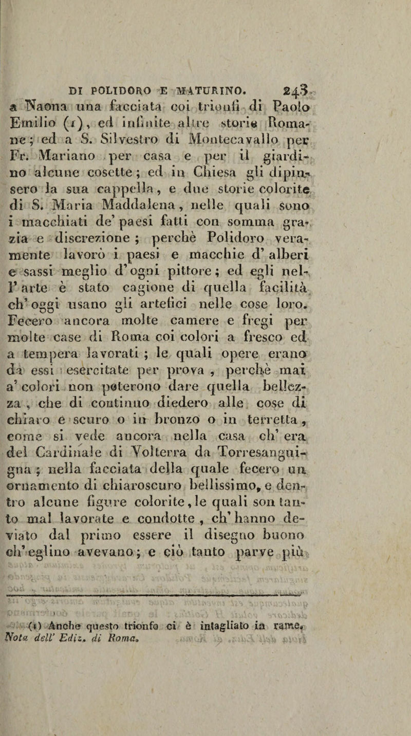 a I^aona una facciata coi trionfi di Paolo Emilio (i), ed infinite altre stori# Roma- ne; ed a S. Silvestro di Montecavallo per Fr. Mariano per casa e per il giardi¬ no alcune cosette; ed in Chiesa gli dipi a-» sero la sua cappella , e due storie colorite di S. Maria Maddalena, nelle quali Sono i macchiati de’ paesi fatti con somma gra¬ zia e discrezione ; perchè Polidoro vera¬ mente lavorò i paesi e macchie d’ alberi e sassi meglio d’ogni pittore; ed egli nel- F arte è stato cagione di quella facilità eh’ oggi usano gli artefici nelle cose loro. Fecero ancora molte camere e fregi per molte case di Roma coi colori a fresco ed a tempera lavorati ; le quali opere erano da essi esercitate per prova , perchè mai a colori non poterono dare quella bellez¬ za , che di continuo diedero alle cose di chiaro e scuro o iti bronzo o in torretta, come si vede ancora nella casa di’ era del Cardinale di Volterra da Torresangui¬ gna ; nella facciata della quale fecero un ornamento di chiaroscuro bellissimo, e den¬ tro alcune figure color ite, le quali son tan¬ to mal lavorate e condotte, ch’hanno de¬ viato dal primo essere il disegno buono ch’eglino avevano; e ciò tanto parve più (t) Anche questo trionfo ci è intagliato in rame# Vola dell’ Ediz, di Roma» yrv