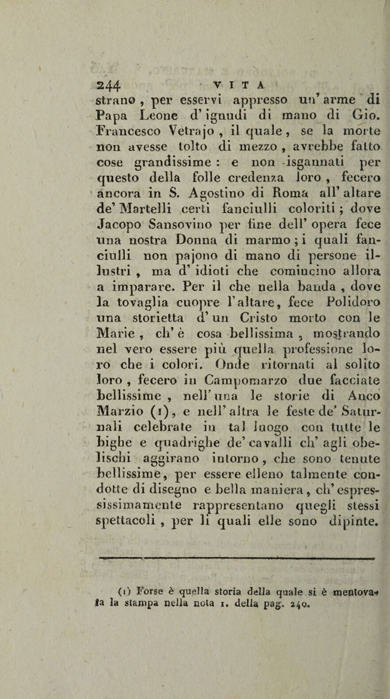 strano , per esservi appresso un’ arme di Papa Leone d’ignudi di mano di Gio. Francesco Vetrajo , il quale , se la morte non avesse tolto di mezzo , avrebbe fatto cose grandissime : e non ^sgannati per questo della folle credenza loro , fecero ancora in S. Agostino di Roma all’ altare de’ Martelli certi fanciulli coloriti ; dove Jacopo Sansovino per line dell’ opera fece una nostra Donna di marmo ; i quali fan¬ ciulli non pajono di mano di persone il¬ lustri , ma d’ idioti che comincino allora a imparare. Per il che nella banda , dove la tovaglia cuopre l’altare, fece Polidoro una storietta d’un Cristo morto con le Marie, eh’è cosa bellissima, mostrando nel vero essere più quella professione lo¬ ro che i colori. Onde ritornati al solito loro , fecero in Campomarzo due facciate bellissime , nell’una le storie di Anco Marzio (i), e nell’altra le feste de’Satur¬ nali celebrate in tal luogo con tutte le bighe e quadrighe de’cavalli eli’agli obe¬ lischi aggirano intorno , che sono tenute bellissime, per essere elleno talmente con¬ dotte di disegno e bella maniera, eh’espres¬ sissimamente rappresentano quegli stessi spettacoli , per li quali elle sono dipinte. (i) Forse è quella storia della quale si è mentova^ fa la stampa nella nota i. delia pag. 240.