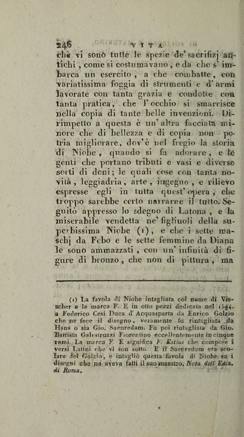 24® t!T A che vi sonò tutte le spezie de’sacrifizj an¬ tichi , come si costumavano , e da clic s’ im¬ barca un esercito, a che combatte, con variatissima foggia di strumenti e d’ armi lavorate con tanta grazia e condotte con tanta pratica, che Y occhio si smarrisce nella copia di tante belle invenzioni. Di¬ rimpetto a questa è un’ altra facciata mi¬ nore che di bellezza e di copia non pò- tria migliorare, dov’è nel fregio la storia di iNiobe , quando si fa adorare , e lè genti che portano tributi e vasi e diverse sorti di doni; le quali cose con tanta no¬ vità, leggiadria, arte, ingegno , e rilievo espresse egli in tutta quest’ opera , che troppo sarebbe certo narrarne il lutto. Se¬ guitò appresso lo sdegno di La tona , e la miserabile vendetta ne’ figliuoli della su¬ perbissima Niobe (i), e che i sette ma- schj da Febo e le sette femmine da Diana le sono ammazzati , con un’ infinità di fi¬ gure di bronzo , che non di pittura , ma m i ■ in ■■■ ■■«mi.éwim ■■ 11,11 ■■■■»* ..*■■■■—. ■■ •mru S ‘ ■ » “ i i A f f (i) La favola di Niobe intagliata col nome di Vis- scher a la marca F. E in otto pezzi dedicata nel 1S94, a Federico Cesi Duca d’ Acquasparta da Enrico Golzio che ne fece il disegno, veramente fu r iuta giuda da Hans o sia Gio. Saenredani. Fu poi rmtagliata da Gio. Battista Galt struzzi Fiorentino eccellentemente in cinque rami. La marca F E significa F, Rslius che compose i versi Latini che vi son sotto. E il Saetfredana era sco¬ lare del Golzio, e intagliò questa favola di Niobe su i disegni che n® aveva fatti il suomaestro. Nota dell Ediz. di Roma,
