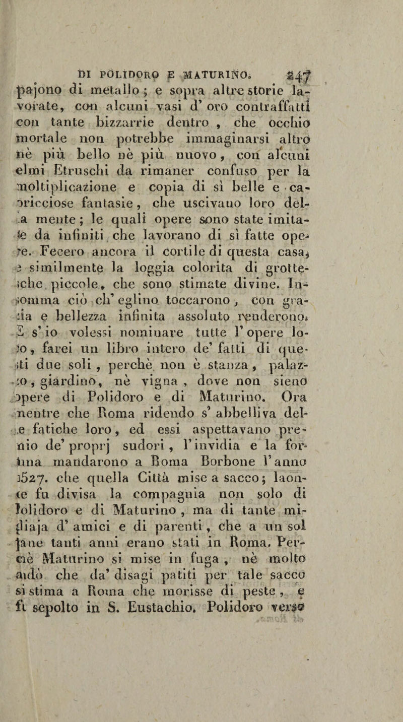 pajono di metallo; e sopra altre storie la- vorate, con alcuni vasi d’ oro contraffatti con tante bizzarrie dentro , che occhio mortale non potrebbe immaginarsi altro nè più bello nè più nuovo, con alcuni elmi Etruschi da rimaner confuso per la moltiplicazione e copia di sì belle e ca- oricciose fanlasie , che uscivano loro del- a mente; le quali opere sono state imita¬ te da infiniti che lavorano di sì fatte ope¬ re. Fecero ancora il cortile di questa casa* 3 similmente la loggia colorita di grotte¬ sche piccole, che sono stimate divine. In¬ gomma ciò eh’ eglino toccarono , con gra¬ da e bellezza inlìnita assoluto renderono* £ s’ io volessi nominare tutte 3’ opere lo¬ to, farei un libro intero de’falli di que¬ lli due soli , perchè non è stanza , palaz¬ zo, giardino, nè vigna, dove non sieno Dpere di Polidoro e di Maturino. Ora neutre che Boma ridendo s’ abbelliva del- e fatiche loro, ed essi aspettavano pre¬ mo de’ proprj sudori, l’invidia e la for¬ vili a mandarono a Boma Borbone Panno 3527. che quella Città mise a sacco; laoa- &lt;e fu divisa la compagnia non solo di Jolidoro e di Maturino , ma di tante mi- diaja d’ amici e di parenti, che a un sol jane tanti anni erano stati in Boma. Per- ciè Maturino si mise in fuga , nè molto aulo che da’ disagi patiti per tale sacco si stima a Boma che morisse di peste , e fi sepolto in S. Eustachio. Polidoro versa